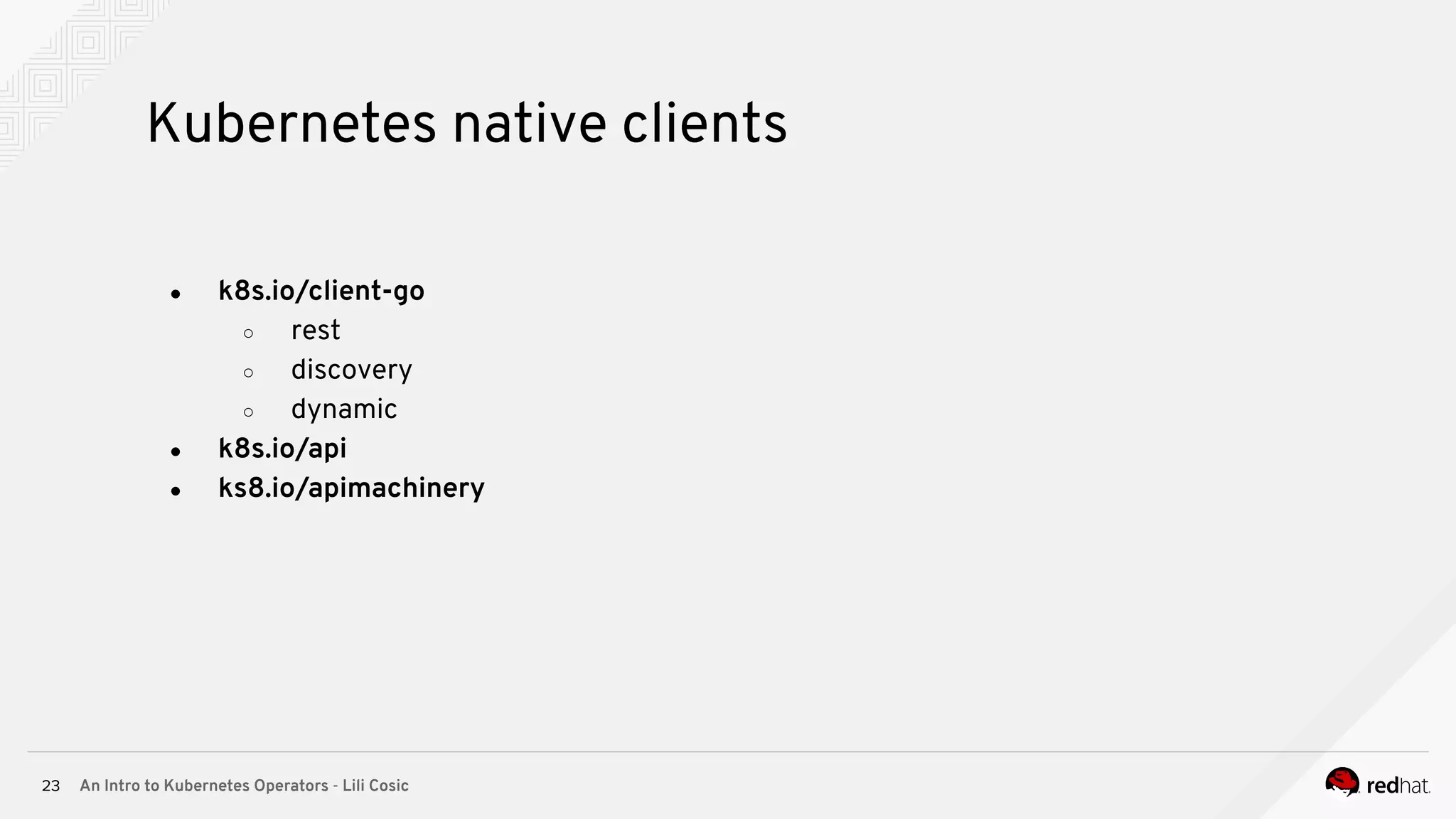 An Intro to Kubernetes Operators - Lili Cosic23 Kubernetes native clients ● k8s.io/client-go ○ rest ○ discovery ○ dynamic ● k8s.io/api ● ks8.io/apimachinery 