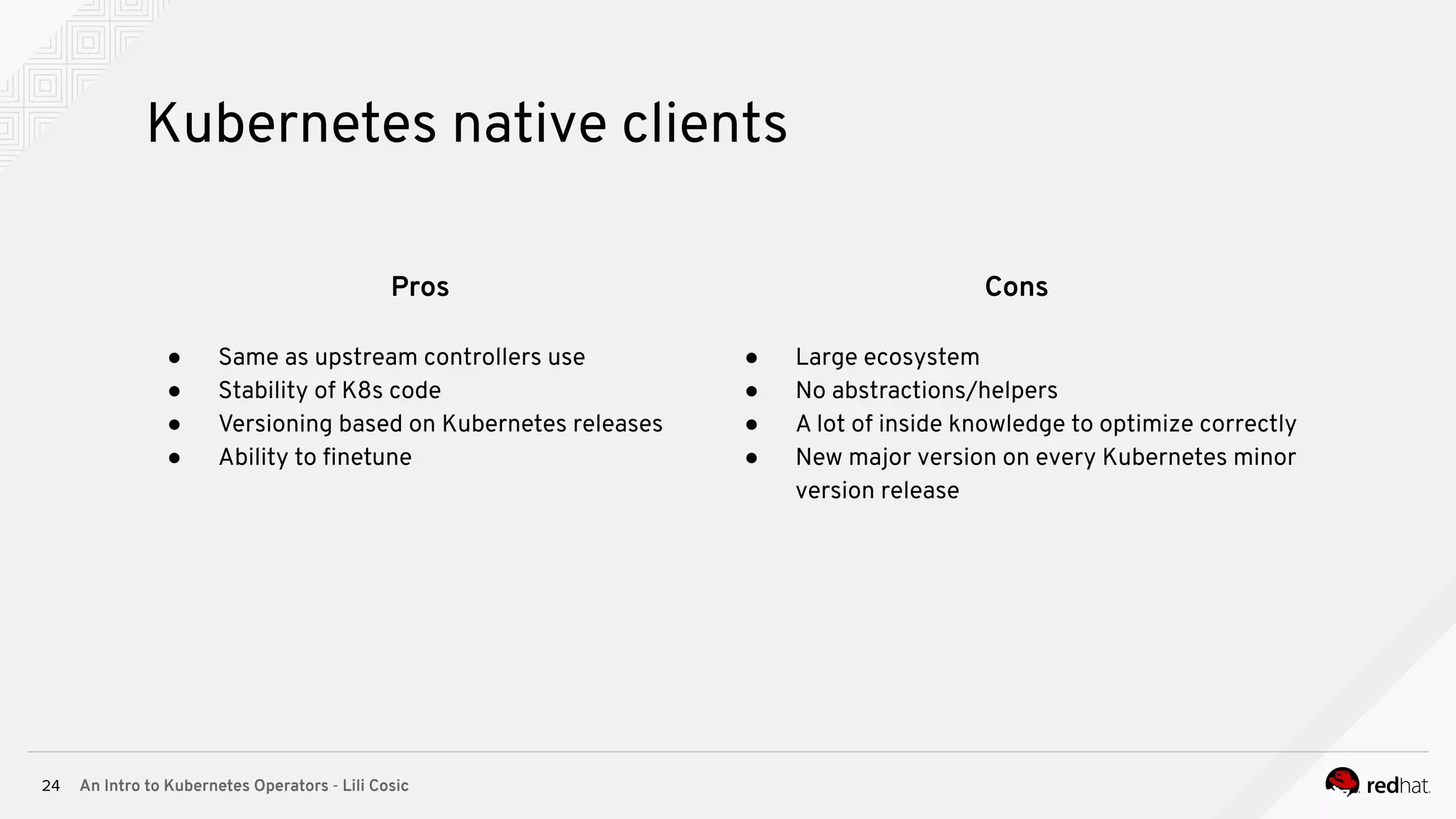 An Intro to Kubernetes Operators - Lili Cosic24 Kubernetes native clients Pros ● Same as upstream controllers use ● Stability of K8s code ● Versioning based on Kubernetes releases ● Ability to ﬁnetune Cons ● Large ecosystem ● No abstractions/helpers ● A lot of inside knowledge to optimize correctly ● New major version on every Kubernetes minor version release 