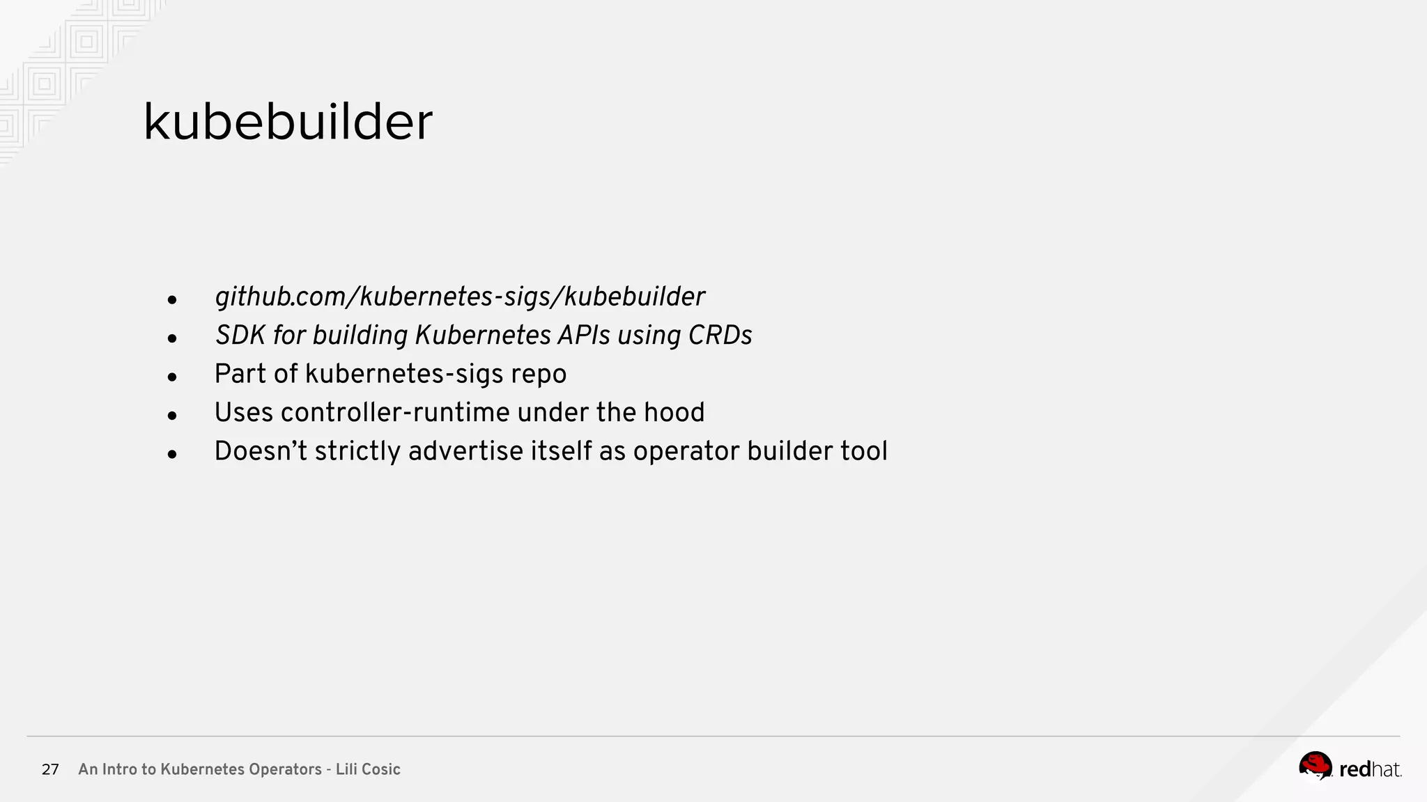 An Intro to Kubernetes Operators - Lili Cosic27 kubebuilder ● github.com/kubernetes-sigs/kubebuilder ● SDK for building Kubernetes APIs using CRDs ● Part of kubernetes-sigs repo ● Uses controller-runtime under the hood ● Doesn’t strictly advertise itself as operator builder tool 