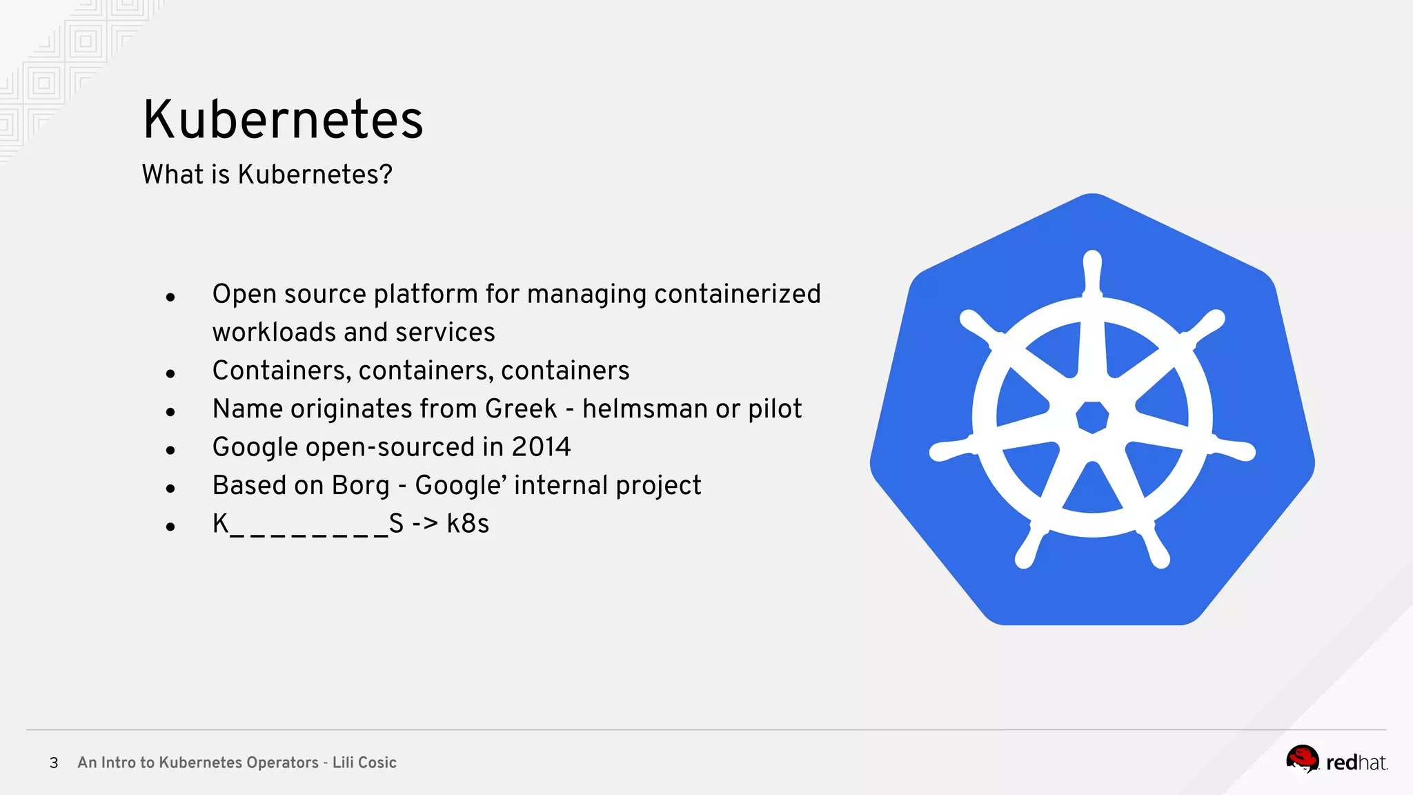 An Intro to Kubernetes Operators - Lili Cosic3 Kubernetes What is Kubernetes? ● Open source platform for managing containerized workloads and services ● Containers, containers, containers ● Name originates from Greek - helmsman or pilot ● Google open-sourced in 2014 ● Based on Borg - Google’ internal project ● K_ _ _ _ _ _ _ _S -> k8s 