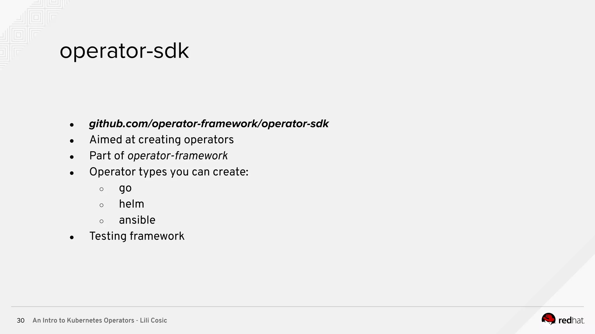 An Intro to Kubernetes Operators - Lili Cosic30 operator-sdk ● github.com/operator-framework/operator-sdk ● Aimed at creating operators ● Part of operator-framework ● Operator types you can create: ○ go ○ helm ○ ansible ● Testing framework 