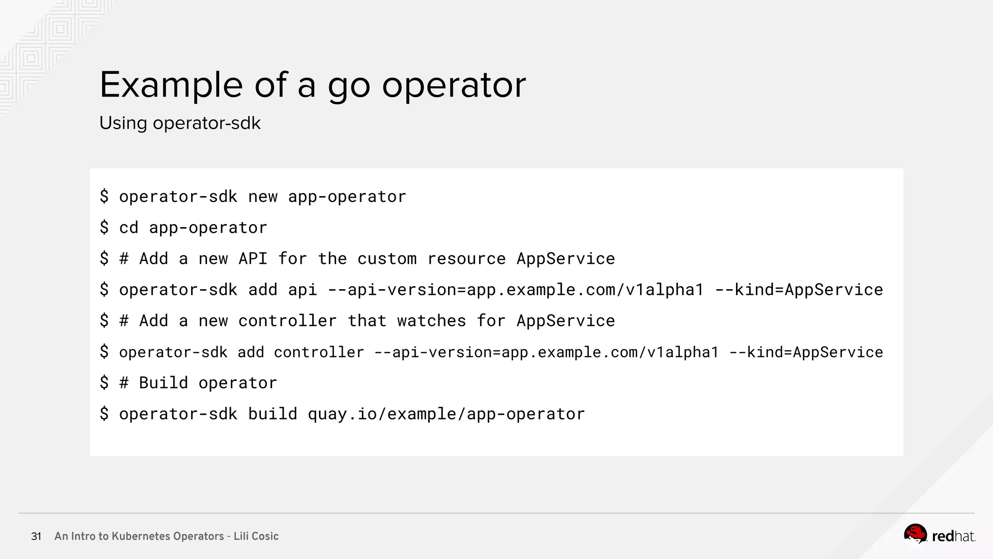 An Intro to Kubernetes Operators - Lili Cosic31 Using operator-sdk Example of a go operator $ operator-sdk new app-operator $ cd app-operator $ # Add a new API for the custom resource AppService $ operator-sdk add api --api-version=app.example.com/v1alpha1 --kind=AppService $ # Add a new controller that watches for AppService $ operator-sdk add controller --api-version=app.example.com/v1alpha1 --kind=AppService $ # Build operator $ operator-sdk build quay.io/example/app-operator 