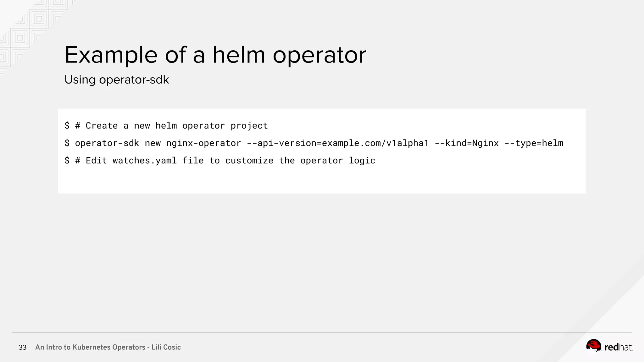 An Intro to Kubernetes Operators - Lili Cosic33 Using operator-sdk Example of a helm operator $ # Create a new helm operator project $ operator-sdk new nginx-operator --api-version=example.com/v1alpha1 --kind=Nginx --type=helm $ # Edit watches.yaml file to customize the operator logic 