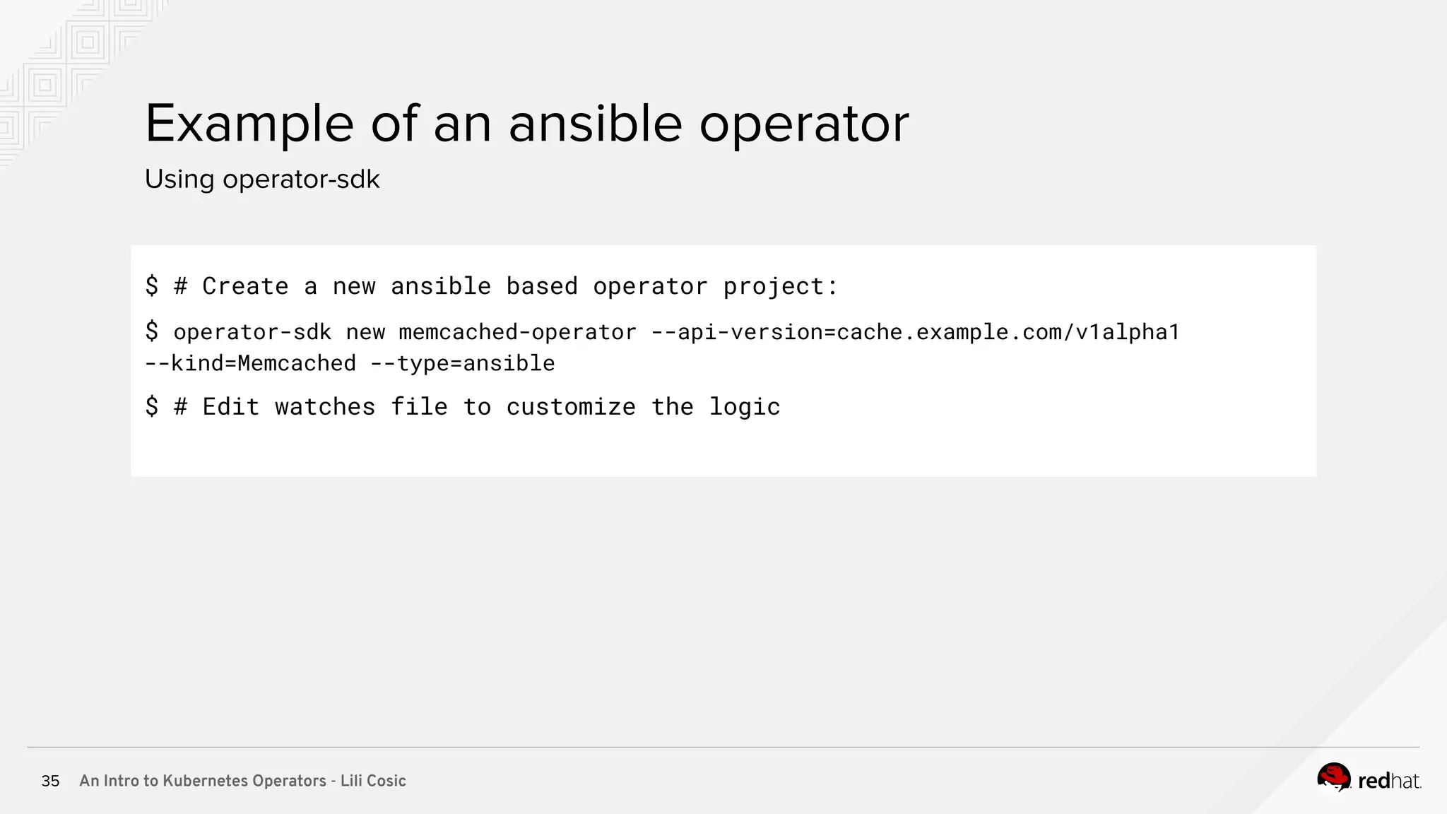 An Intro to Kubernetes Operators - Lili Cosic35 Using operator-sdk Example of an ansible operator $ # Create a new ansible based operator project: $ operator-sdk new memcached-operator --api-version=cache.example.com/v1alpha1 --kind=Memcached --type=ansible $ # Edit watches file to customize the logic 