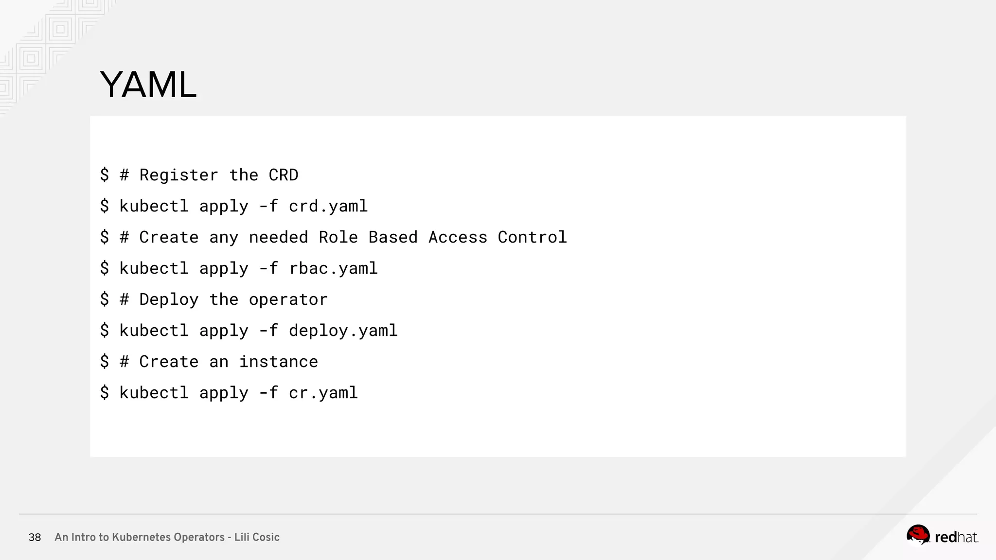 An Intro to Kubernetes Operators - Lili Cosic38 YAML $ # Register the CRD $ kubectl apply -f crd.yaml $ # Create any needed Role Based Access Control $ kubectl apply -f rbac.yaml $ # Deploy the operator $ kubectl apply -f deploy.yaml $ # Create an instance $ kubectl apply -f cr.yaml 