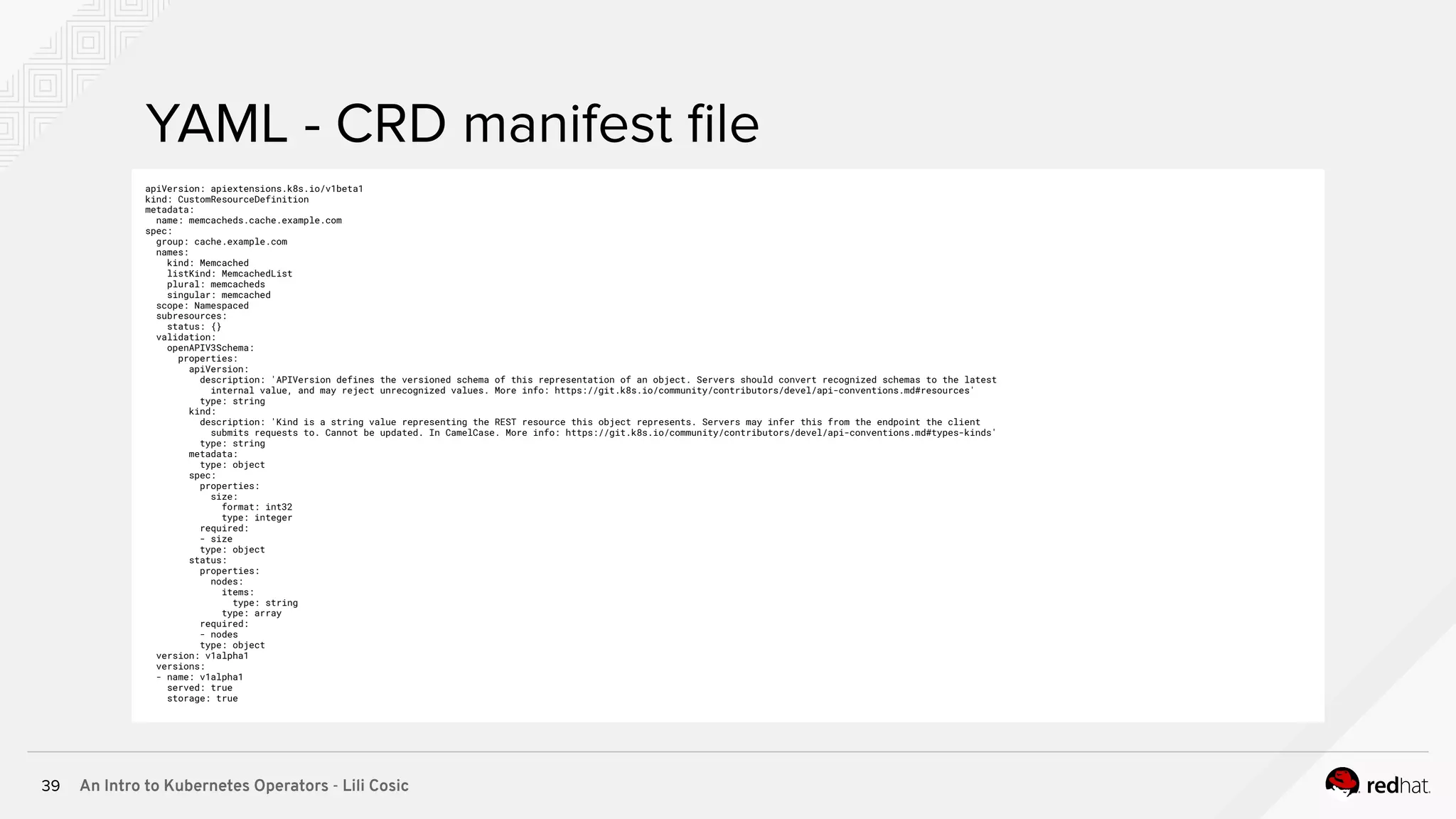 An Intro to Kubernetes Operators - Lili Cosic39 YAML - CRD manifest ﬁle apiVersion: apiextensions.k8s.io/v1beta1 kind: CustomResourceDefinition metadata: name: memcacheds.cache.example.com spec: group: cache.example.com names: kind: Memcached listKind: MemcachedList plural: memcacheds singular: memcached scope: Namespaced subresources: status: {} validation: openAPIV3Schema: properties: apiVersion: description: 'APIVersion defines the versioned schema of this representation of an object. Servers should convert recognized schemas to the latest internal value, and may reject unrecognized values. More info: https://git.k8s.io/community/contributors/devel/api-conventions.md#resources' type: string kind: description: 'Kind is a string value representing the REST resource this object represents. Servers may infer this from the endpoint the client submits requests to. Cannot be updated. In CamelCase. More info: https://git.k8s.io/community/contributors/devel/api-conventions.md#types-kinds' type: string metadata: type: object spec: properties: size: format: int32 type: integer required: - size type: object status: properties: nodes: items: type: string type: array required: - nodes type: object version: v1alpha1 versions: - name: v1alpha1 served: true storage: true 