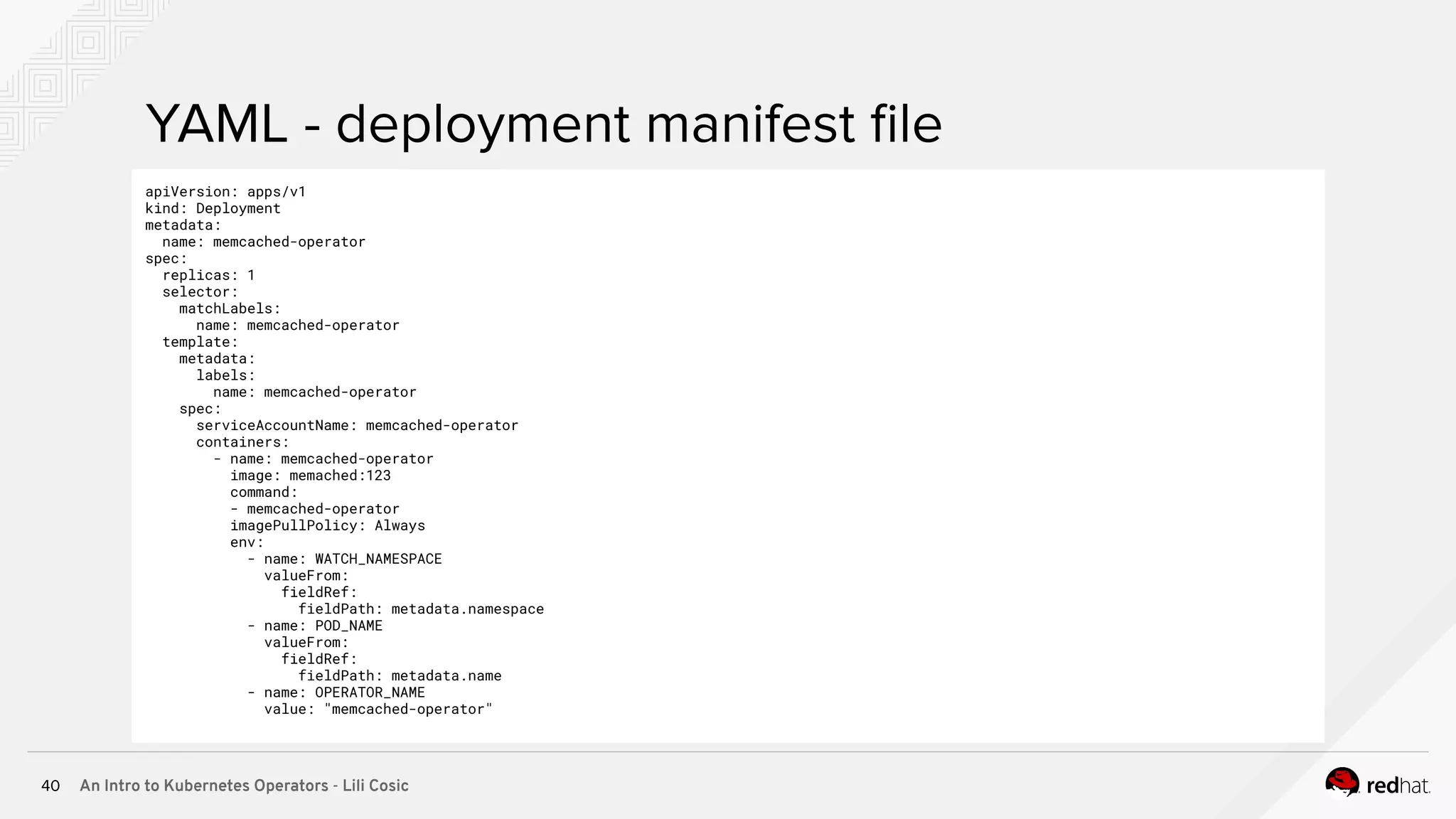 An Intro to Kubernetes Operators - Lili Cosic40 YAML - deployment manifest ﬁle apiVersion: apps/v1 kind: Deployment metadata: name: memcached-operator spec: replicas: 1 selector: matchLabels: name: memcached-operator template: metadata: labels: name: memcached-operator spec: serviceAccountName: memcached-operator containers: - name: memcached-operator image: memached:123 command: - memcached-operator imagePullPolicy: Always env: - name: WATCH_NAMESPACE valueFrom: fieldRef: fieldPath: metadata.namespace - name: POD_NAME valueFrom: fieldRef: fieldPath: metadata.name - name: OPERATOR_NAME value: "memcached-operator" 