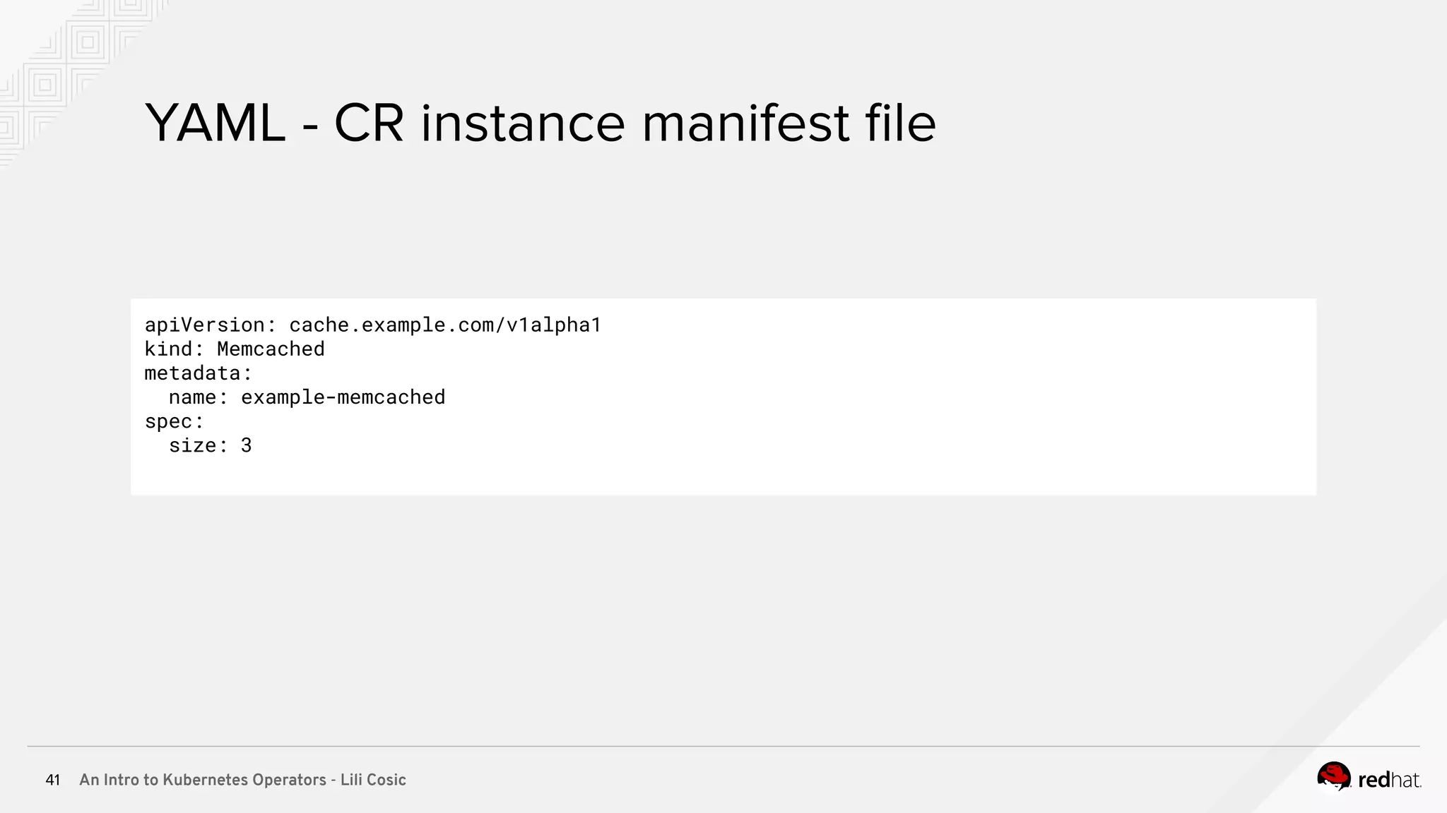 An Intro to Kubernetes Operators - Lili Cosic41 YAML - CR instance manifest ﬁle apiVersion: cache.example.com/v1alpha1 kind: Memcached metadata: name: example-memcached spec: size: 3 