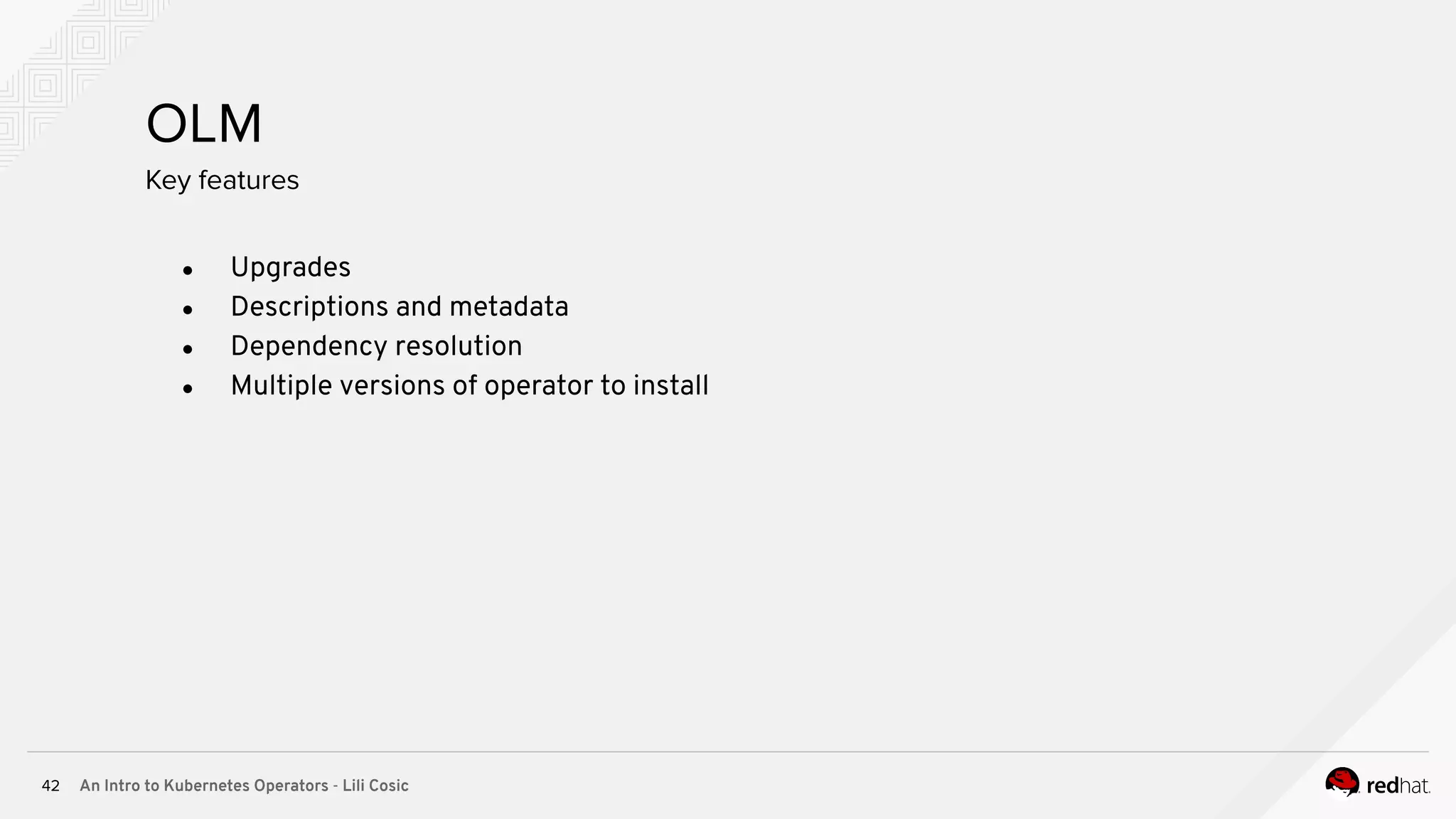 An Intro to Kubernetes Operators - Lili Cosic42 OLM ● Upgrades ● Descriptions and metadata ● Dependency resolution ● Multiple versions of operator to install Key features 