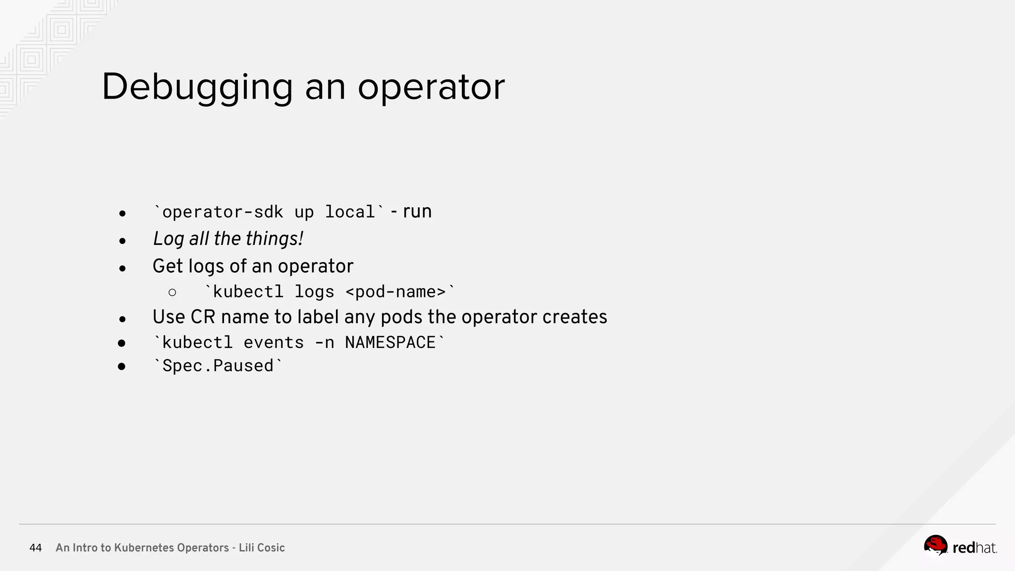 An Intro to Kubernetes Operators - Lili Cosic44 Debugging an operator ● `operator-sdk up local` - run ● Log all the things! ● Get logs of an operator ○ `kubectl logs <pod-name>` ● Use CR name to label any pods the operator creates ● `kubectl events -n NAMESPACE` ● `Spec.Paused` 