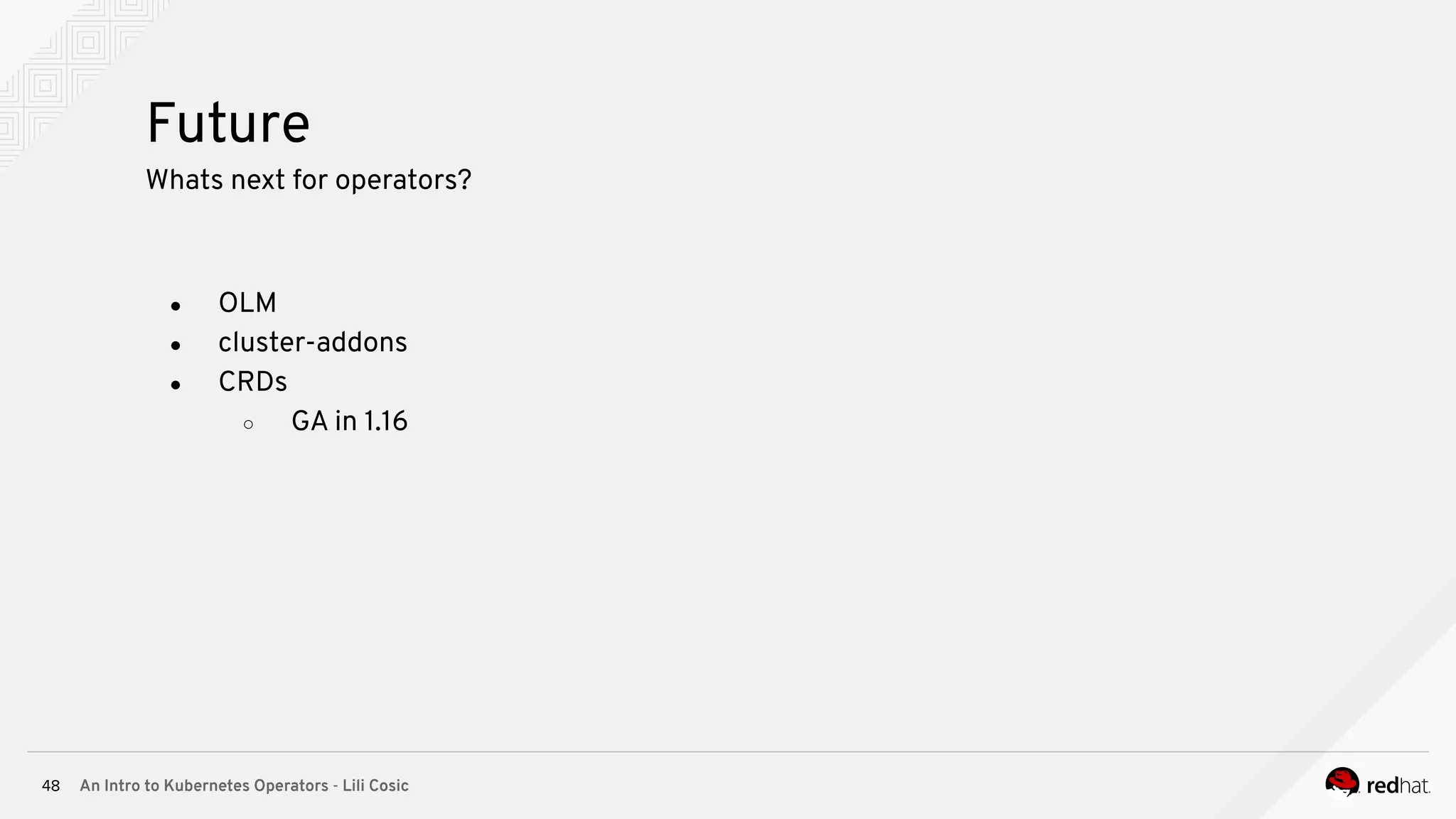 An Intro to Kubernetes Operators - Lili Cosic48 Future Whats next for operators? ● OLM ● cluster-addons ● CRDs ○ GA in 1.16 