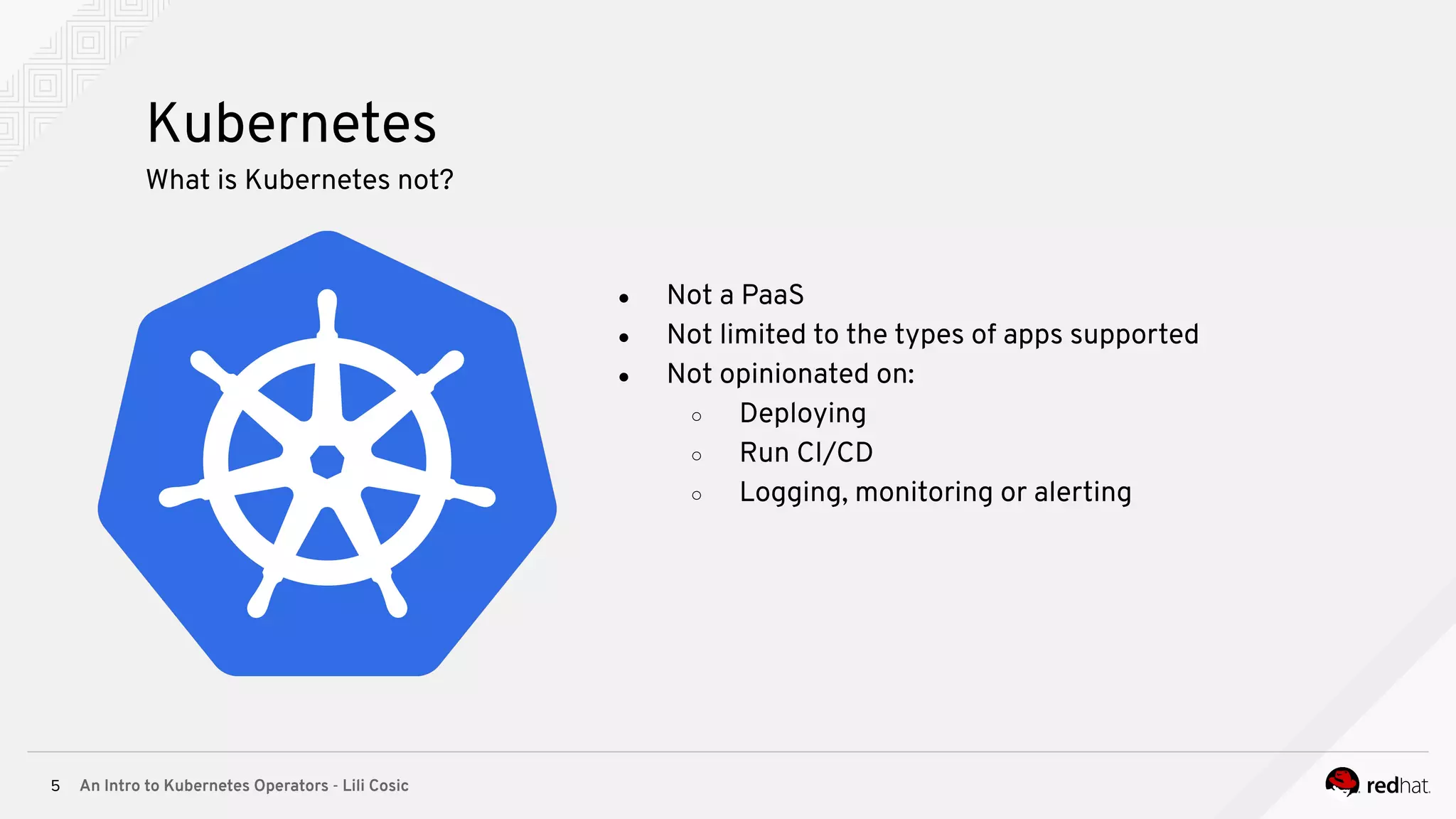 An Intro to Kubernetes Operators - Lili Cosic5 Kubernetes What is Kubernetes not? ● Not a PaaS ● Not limited to the types of apps supported ● Not opinionated on: ○ Deploying ○ Run CI/CD ○ Logging, monitoring or alerting 