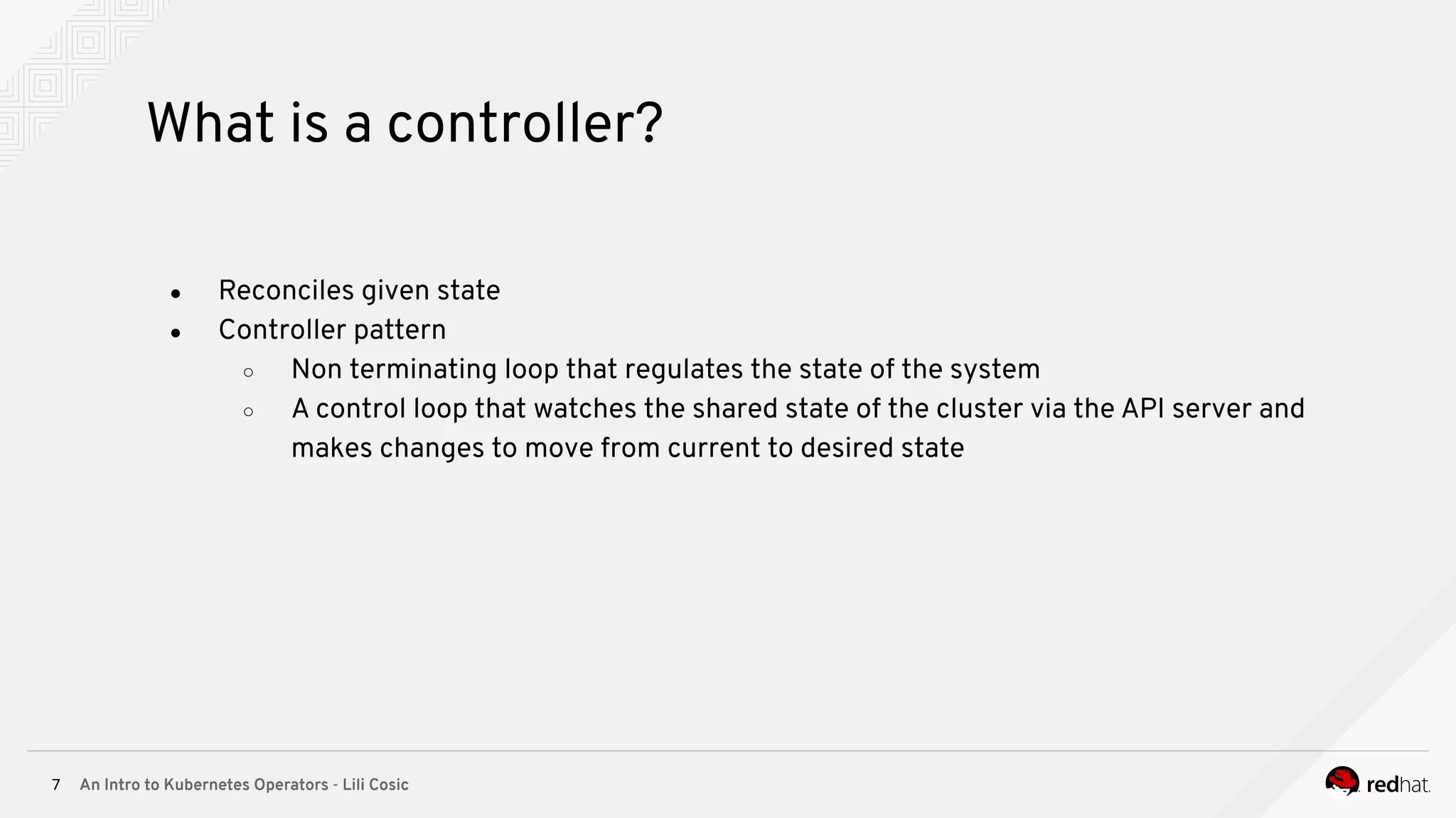 An Intro to Kubernetes Operators - Lili Cosic7 What is a controller? ● Reconciles given state ● Controller pattern ○ Non terminating loop that regulates the state of the system ○ A control loop that watches the shared state of the cluster via the API server and makes changes to move from current to desired state 