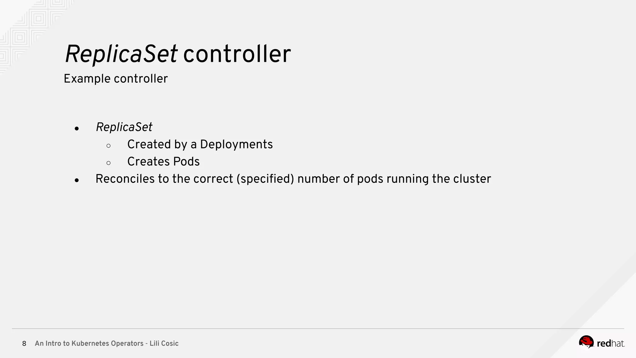 An Intro to Kubernetes Operators - Lili Cosic8 ReplicaSet controller Example controller ● ReplicaSet ○ Created by a Deployments ○ Creates Pods ● Reconciles to the correct (speciﬁed) number of pods running the cluster 
