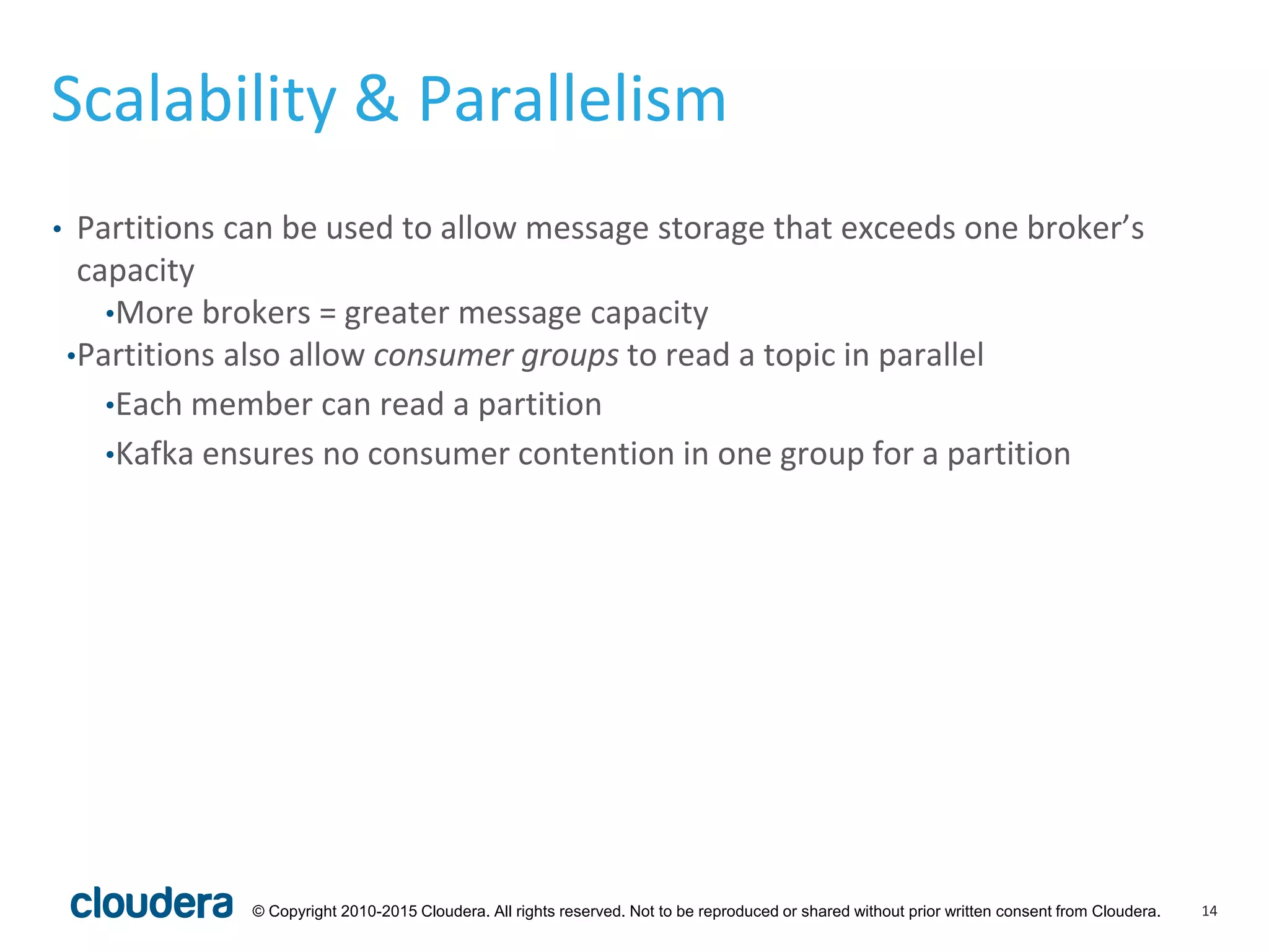 14© Copyright 2010-2015 Cloudera. All rights reserved. Not to be reproduced or shared without prior written consent from Cloudera.
Scalability & Parallelism
• Partitions can be used to allow message storage that exceeds one broker’s
capacity
•More brokers = greater message capacity
•Partitions also allow consumer groups to read a topic in parallel
•Each member can read a partition
•Kafka ensures no consumer contention in one group for a partition
 