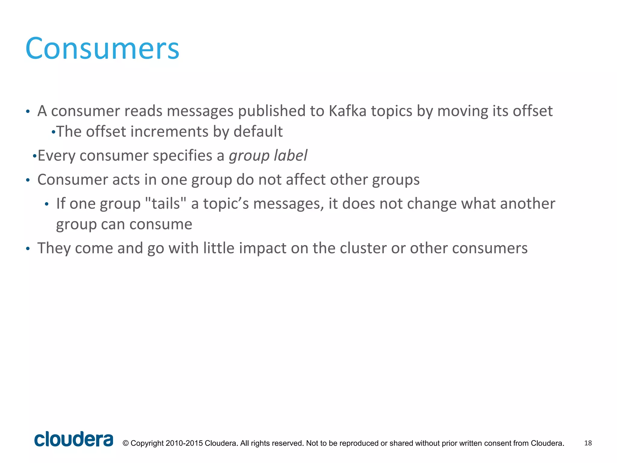 18© Copyright 2010-2015 Cloudera. All rights reserved. Not to be reproduced or shared without prior written consent from Cloudera.
Consumers
• A consumer reads messages published to Kafka topics by moving its offset
•The offset increments by default
•Every consumer specifies a group label
• Consumer acts in one group do not affect other groups
• If one group "tails" a topic’s messages, it does not change what another
group can consume
• They come and go with little impact on the cluster or other consumers
 