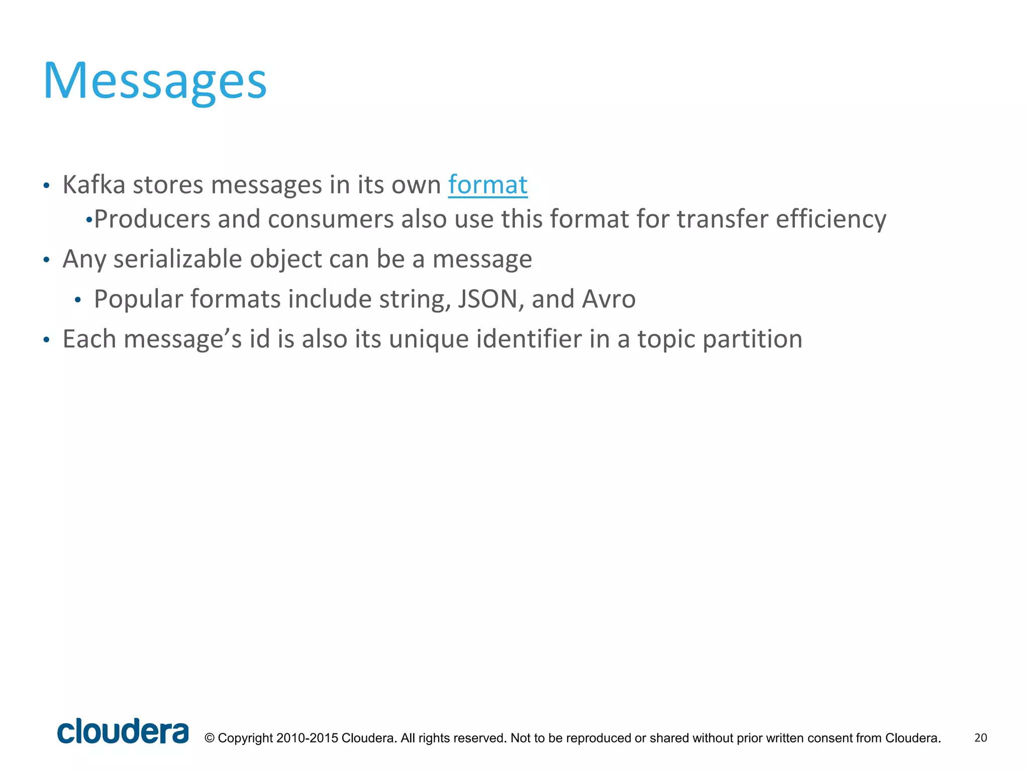 20© Copyright 2010-2015 Cloudera. All rights reserved. Not to be reproduced or shared without prior written consent from Cloudera.
Messages
• Kafka stores messages in its own format
•Producers and consumers also use this format for transfer efficiency
• Any serializable object can be a message
• Popular formats include string, JSON, and Avro
• Each message’s id is also its unique identifier in a topic partition
 