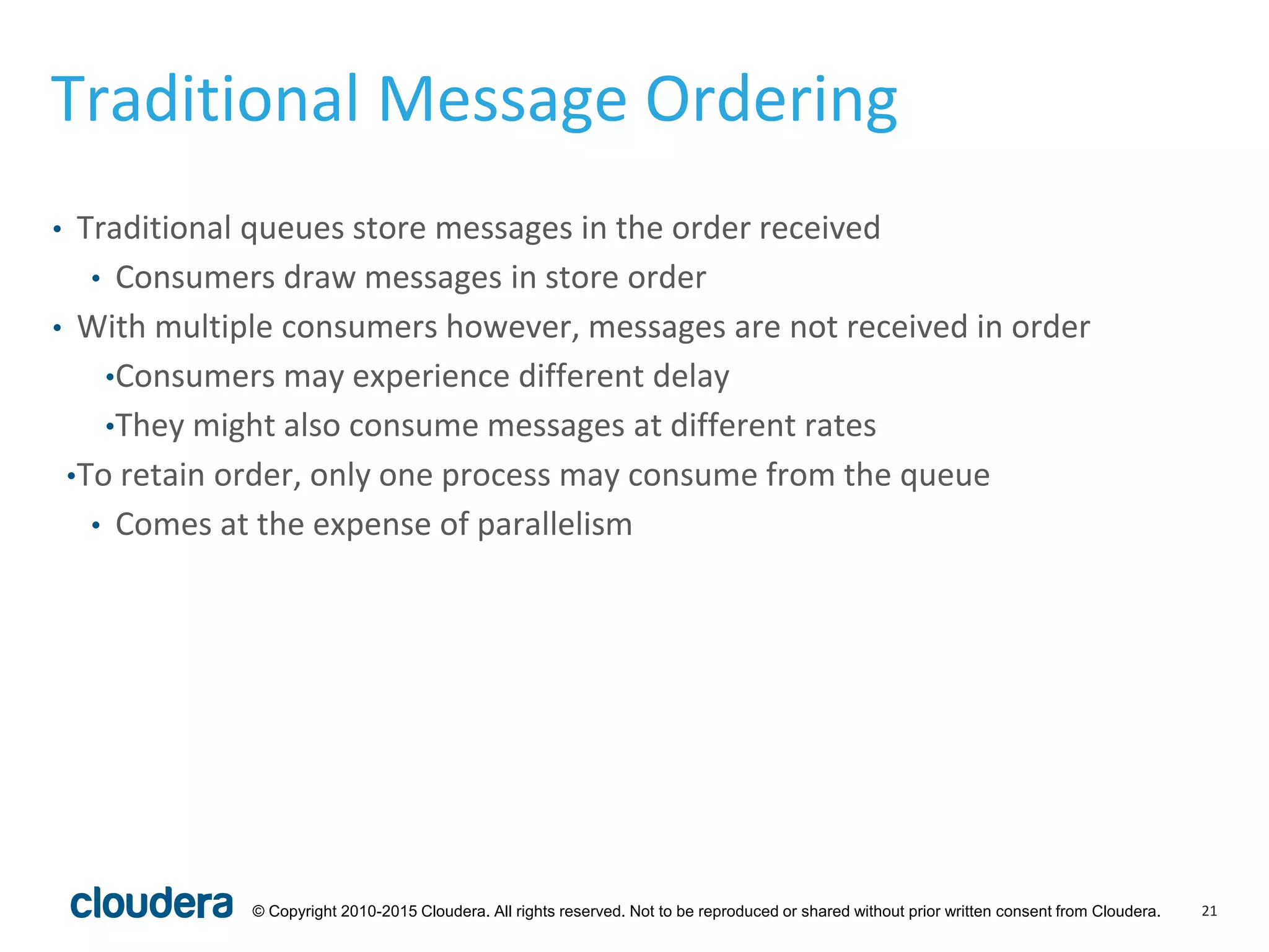 21© Copyright 2010-2015 Cloudera. All rights reserved. Not to be reproduced or shared without prior written consent from Cloudera.
Traditional Message Ordering
• Traditional queues store messages in the order received
• Consumers draw messages in store order
• With multiple consumers however, messages are not received in order
•Consumers may experience different delay
•They might also consume messages at different rates
•To retain order, only one process may consume from the queue
• Comes at the expense of parallelism
 