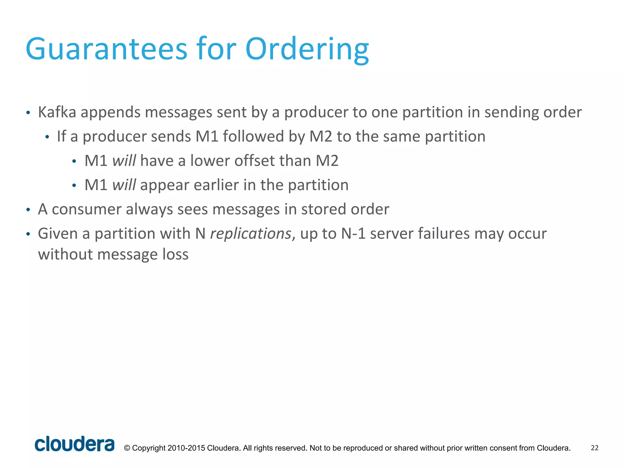 22© Copyright 2010-2015 Cloudera. All rights reserved. Not to be reproduced or shared without prior written consent from Cloudera.
Guarantees for Ordering
• Kafka appends messages sent by a producer to one partition in sending order
• If a producer sends M1 followed by M2 to the same partition
• M1 will have a lower offset than M2
• M1 will appear earlier in the partition
• A consumer always sees messages in stored order
• Given a partition with N replications, up to N-1 server failures may occur
without message loss
 