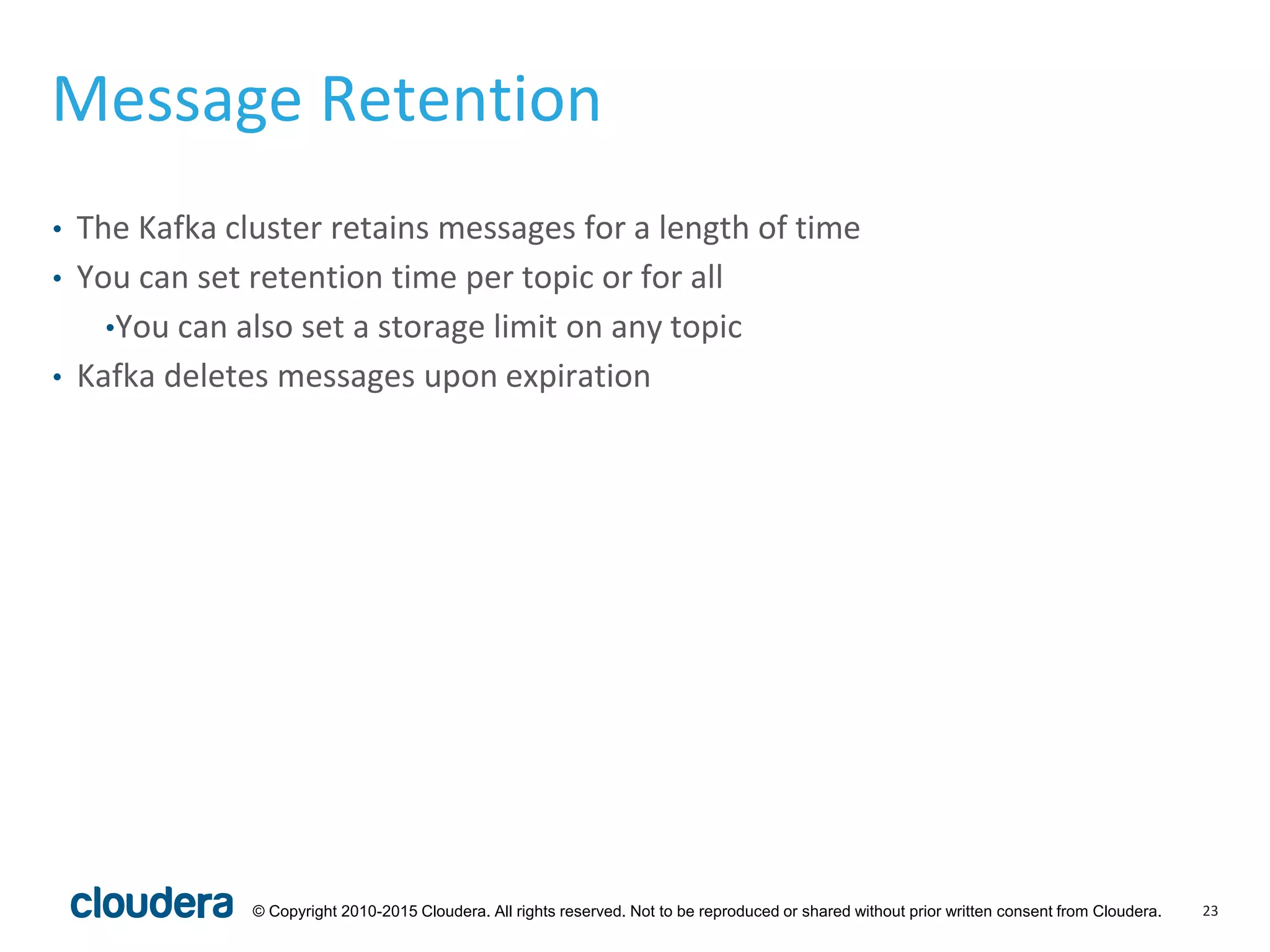 23© Copyright 2010-2015 Cloudera. All rights reserved. Not to be reproduced or shared without prior written consent from Cloudera.
Message Retention
• The Kafka cluster retains messages for a length of time
• You can set retention time per topic or for all
•You can also set a storage limit on any topic
• Kafka deletes messages upon expiration
 