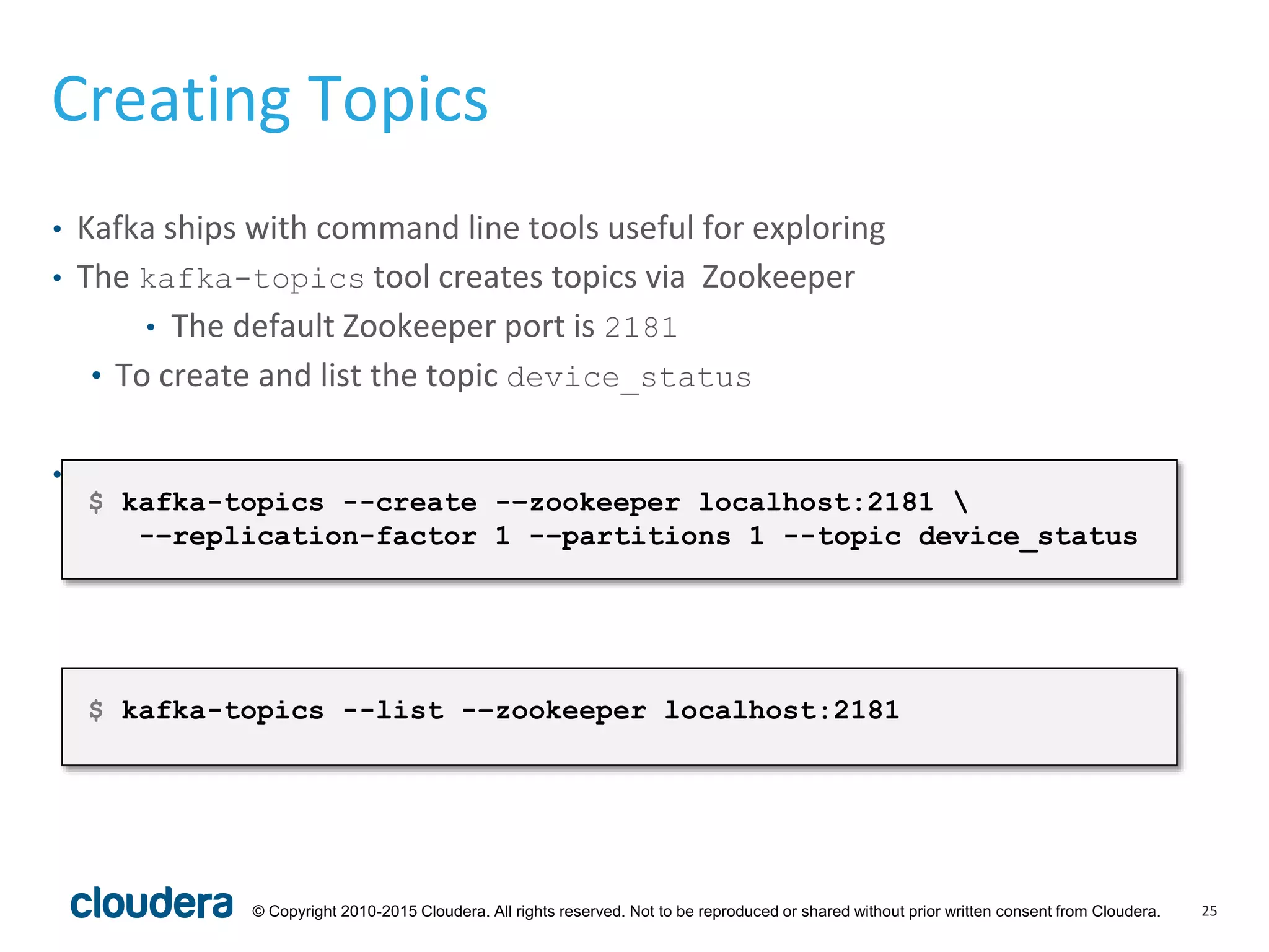 25© Copyright 2010-2015 Cloudera. All rights reserved. Not to be reproduced or shared without prior written consent from Cloudera.
Creating Topics
• Kafka ships with command line tools useful for exploring
• The kafka-topics tool creates topics via Zookeeper
• The default Zookeeper port is 2181
• To create and list the topic device_status
• Use the --list parameter to list all topics
$ kafka-topics --create -–zookeeper localhost:2181 
-–replication-factor 1 -–partitions 1 --topic device_status
$ kafka-topics --list -–zookeeper localhost:2181
 