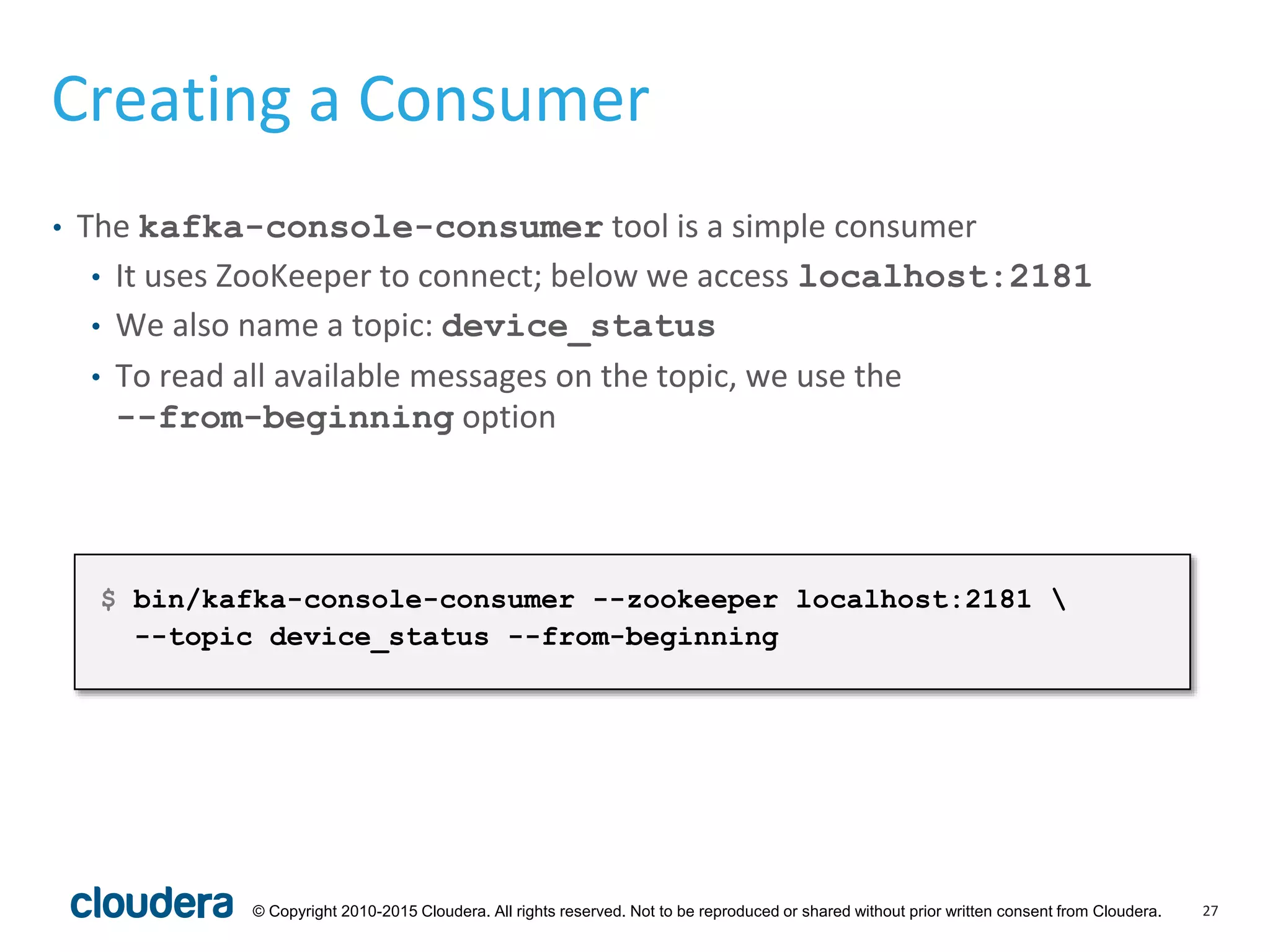 27© Copyright 2010-2015 Cloudera. All rights reserved. Not to be reproduced or shared without prior written consent from Cloudera.
Creating a Consumer
• The kafka-console-consumer tool is a simple consumer
• It uses ZooKeeper to connect; below we access localhost:2181
• We also name a topic: device_status
• To read all available messages on the topic, we use the
--from-beginning option
$ bin/kafka-console-consumer --zookeeper localhost:2181 
--topic device_status --from-beginning
 
