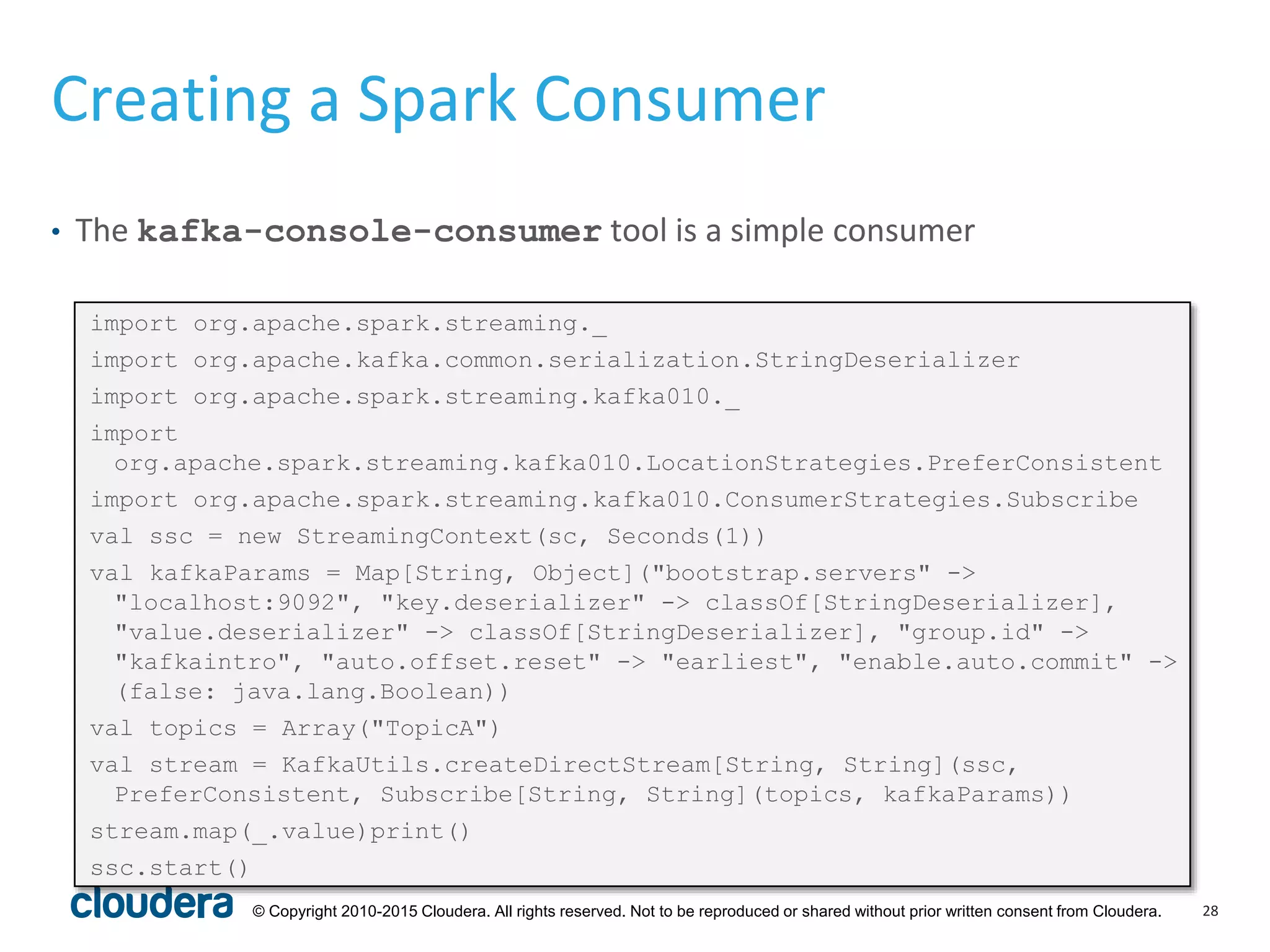 28© Copyright 2010-2015 Cloudera. All rights reserved. Not to be reproduced or shared without prior written consent from Cloudera.
Creating a Spark Consumer
• The kafka-console-consumer tool is a simple consumer
import org.apache.spark.streaming._
import org.apache.kafka.common.serialization.StringDeserializer
import org.apache.spark.streaming.kafka010._
import
org.apache.spark.streaming.kafka010.LocationStrategies.PreferConsistent
import org.apache.spark.streaming.kafka010.ConsumerStrategies.Subscribe
val ssc = new StreamingContext(sc, Seconds(1))
val kafkaParams = Map[String, Object]("bootstrap.servers" ->
"localhost:9092", "key.deserializer" -> classOf[StringDeserializer],
"value.deserializer" -> classOf[StringDeserializer], "group.id" ->
"kafkaintro", "auto.offset.reset" -> "earliest", "enable.auto.commit" ->
(false: java.lang.Boolean))
val topics = Array("TopicA")
val stream = KafkaUtils.createDirectStream[String, String](ssc,
PreferConsistent, Subscribe[String, String](topics, kafkaParams))
stream.map(_.value)print()
ssc.start()
 