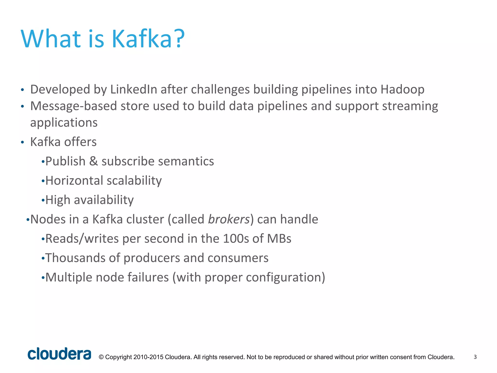 3© Copyright 2010-2015 Cloudera. All rights reserved. Not to be reproduced or shared without prior written consent from Cloudera.
What is Kafka?
• Developed by LinkedIn after challenges building pipelines into Hadoop
• Message-based store used to build data pipelines and support streaming
applications
• Kafka offers
•Publish & subscribe semantics
•Horizontal scalability
•High availability
•Nodes in a Kafka cluster (called brokers) can handle
•Reads/writes per second in the 100s of MBs
•Thousands of producers and consumers
•Multiple node failures (with proper configuration)
 