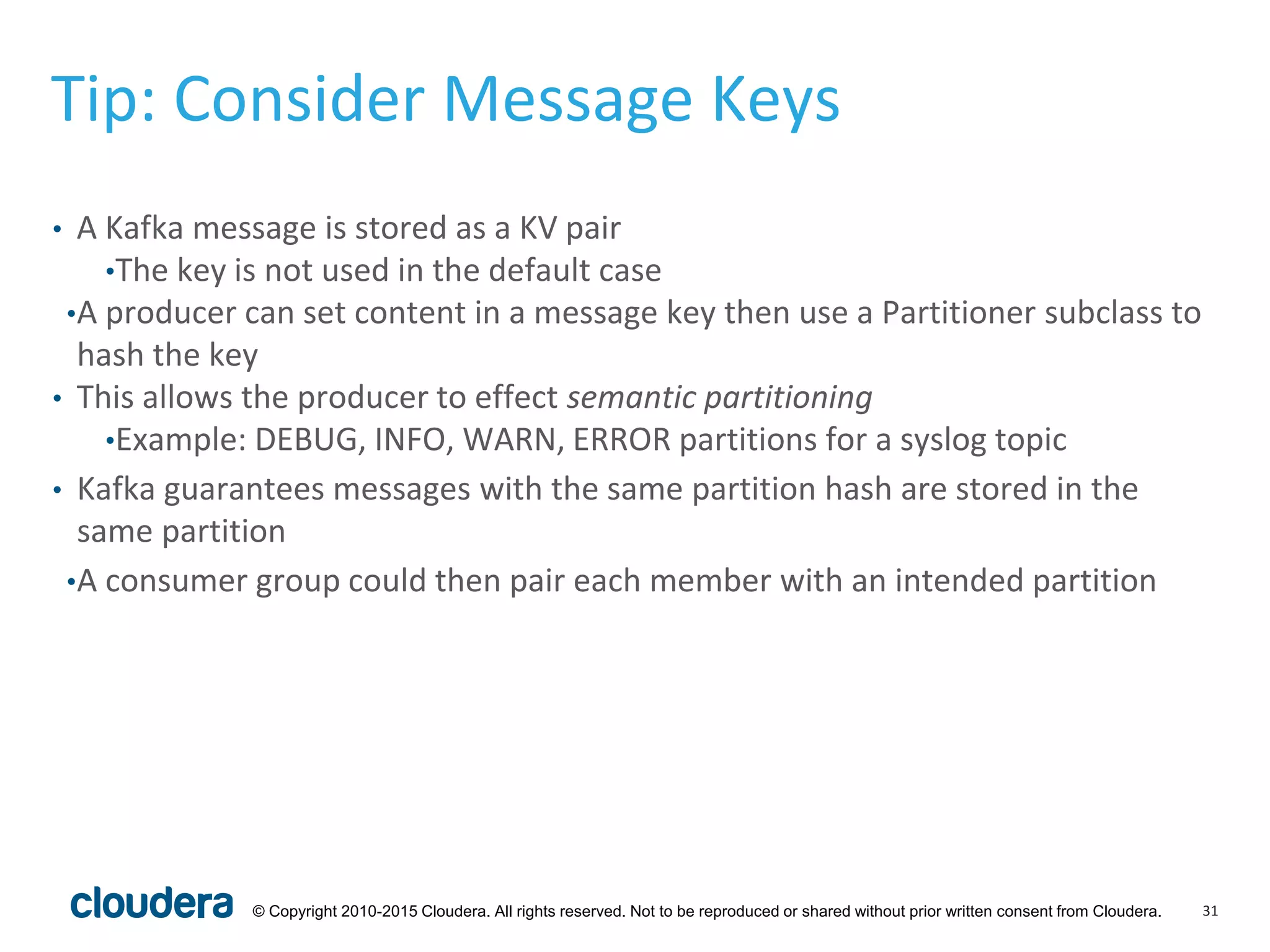 31© Copyright 2010-2015 Cloudera. All rights reserved. Not to be reproduced or shared without prior written consent from Cloudera.
Tip: Consider Message Keys
• A Kafka message is stored as a KV pair
•The key is not used in the default case
•A producer can set content in a message key then use a Partitioner subclass to
hash the key
• This allows the producer to effect semantic partitioning
•Example: DEBUG, INFO, WARN, ERROR partitions for a syslog topic
• Kafka guarantees messages with the same partition hash are stored in the
same partition
•A consumer group could then pair each member with an intended partition
 