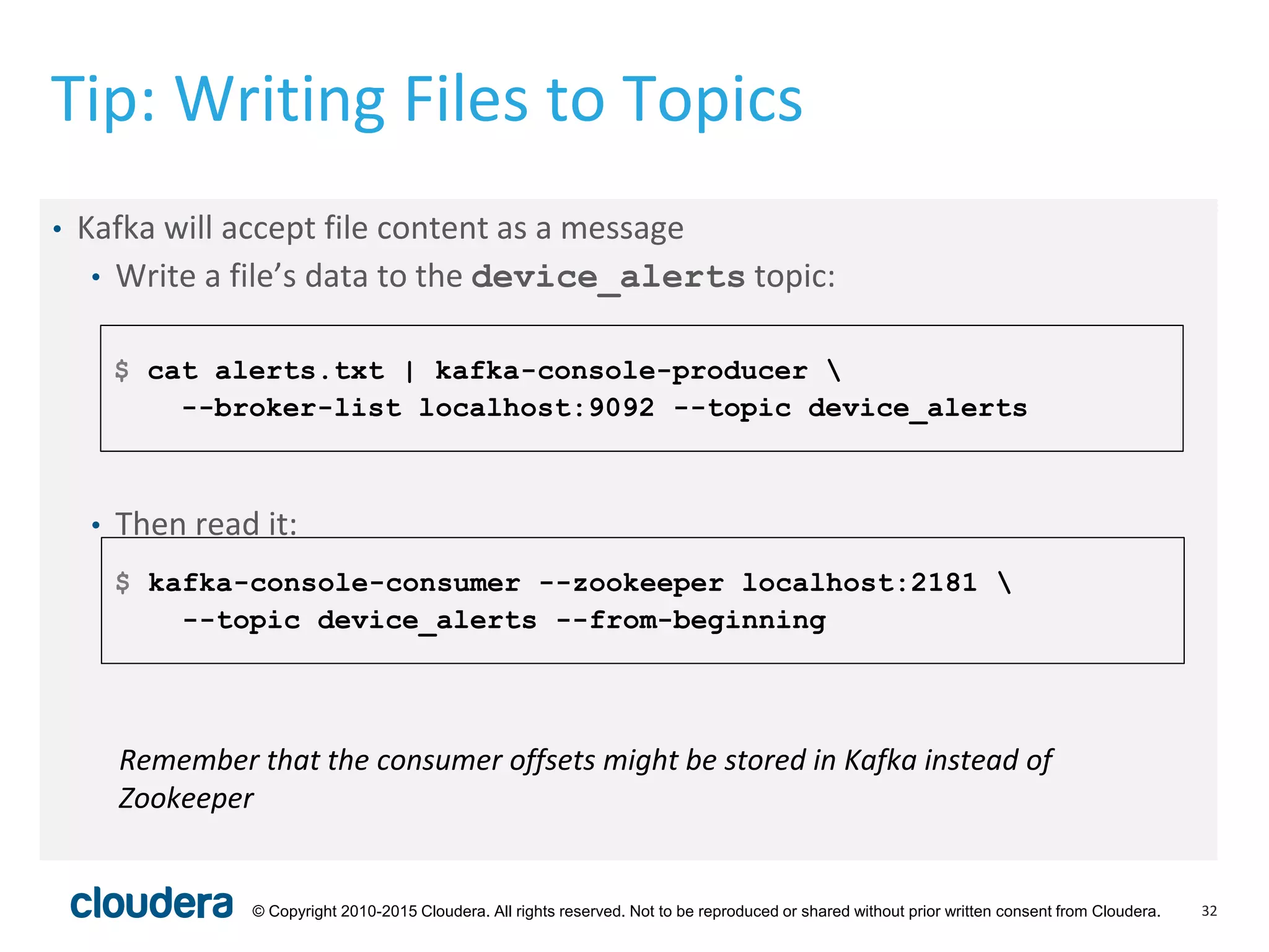 32© Copyright 2010-2015 Cloudera. All rights reserved. Not to be reproduced or shared without prior written consent from Cloudera.
Tip: Writing Files to Topics
• Kafka will accept file content as a message
• Write a file’s data to the device_alerts topic:
• Then read it:
$ cat alerts.txt | kafka-console-producer 
--broker-list localhost:9092 --topic device_alerts
$ kafka-console-consumer --zookeeper localhost:2181 
--topic device_alerts --from-beginning
Remember that the consumer offsets might be stored in Kafka instead of
Zookeeper
 