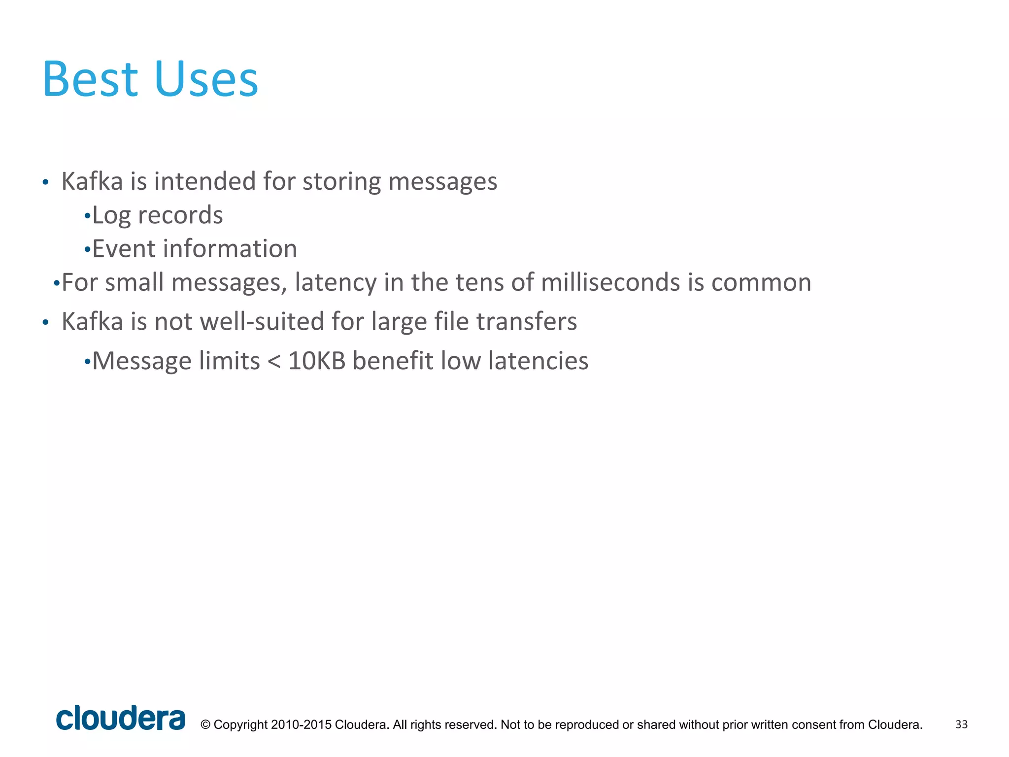 33© Copyright 2010-2015 Cloudera. All rights reserved. Not to be reproduced or shared without prior written consent from Cloudera.
Best Uses
• Kafka is intended for storing messages
•Log records
•Event information
•For small messages, latency in the tens of milliseconds is common
• Kafka is not well-suited for large file transfers
•Message limits < 10KB benefit low latencies
 