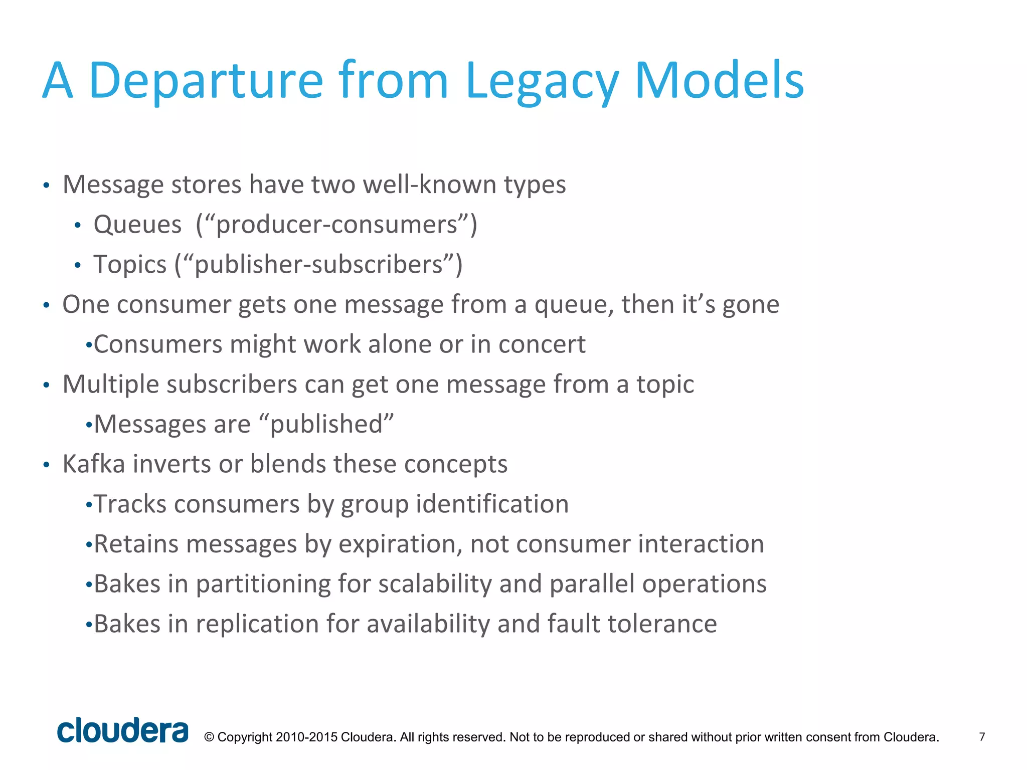 7© Copyright 2010-2015 Cloudera. All rights reserved. Not to be reproduced or shared without prior written consent from Cloudera.
A Departure from Legacy Models
• Message stores have two well-known types
• Queues (“producer-consumers”)
• Topics (“publisher-subscribers”)
• One consumer gets one message from a queue, then it’s gone
•Consumers might work alone or in concert
• Multiple subscribers can get one message from a topic
•Messages are “published”
• Kafka inverts or blends these concepts
•Tracks consumers by group identification
•Retains messages by expiration, not consumer interaction
•Bakes in partitioning for scalability and parallel operations
•Bakes in replication for availability and fault tolerance
 