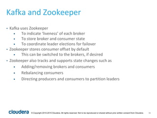 11© Copyright 2010-2015 Cloudera. All rights reserved. Not to be reproduced or shared without prior written consent from Cloudera.
Kafka and Zookeeper
• Kafka uses Zookeeper
• To indicate ‘liveness’ of each broker
• To store broker and consumer state
• To coordinate leader elections for failover
• Zookeeper stores consumer offset by default
• This can be switched to the brokers, if desired
• Zookeeper also tracks and supports state changes such as
• Adding/removing brokers and consumers
• Rebalancing consumers
• Directing producers and consumers to partition leaders
 