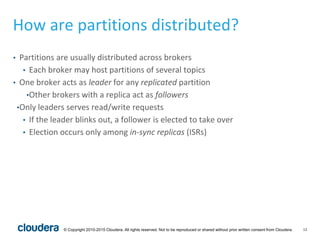 13© Copyright 2010-2015 Cloudera. All rights reserved. Not to be reproduced or shared without prior written consent from Cloudera.
How are partitions distributed?
• Partitions are usually distributed across brokers
• Each broker may host partitions of several topics
• One broker acts as leader for any replicated partition
•Other brokers with a replica act as followers
•Only leaders serves read/write requests
• If the leader blinks out, a follower is elected to take over
• Election occurs only among in-sync replicas (ISRs)
 