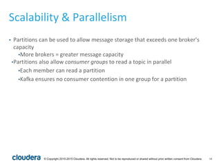 14© Copyright 2010-2015 Cloudera. All rights reserved. Not to be reproduced or shared without prior written consent from Cloudera.
Scalability & Parallelism
• Partitions can be used to allow message storage that exceeds one broker’s
capacity
•More brokers = greater message capacity
•Partitions also allow consumer groups to read a topic in parallel
•Each member can read a partition
•Kafka ensures no consumer contention in one group for a partition
 