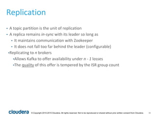 15© Copyright 2010-2015 Cloudera. All rights reserved. Not to be reproduced or shared without prior written consent from Cloudera.
Replication
• A topic partition is the unit of replication
• A replica remains in-sync with its leader so long as
• It maintains communication with Zookeeper
• It does not fall too far behind the leader (configurable)
•Replicating to n brokers
•Allows Kafka to offer availability under n - 1 losses
•The quality of this offer is tempered by the ISR group count
 