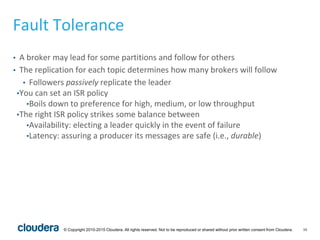 16© Copyright 2010-2015 Cloudera. All rights reserved. Not to be reproduced or shared without prior written consent from Cloudera.
Fault Tolerance
• A broker may lead for some partitions and follow for others
• The replication for each topic determines how many brokers will follow
• Followers passively replicate the leader
•You can set an ISR policy
•Boils down to preference for high, medium, or low throughput
•The right ISR policy strikes some balance between
•Availability: electing a leader quickly in the event of failure
•Latency: assuring a producer its messages are safe (i.e., durable)
 