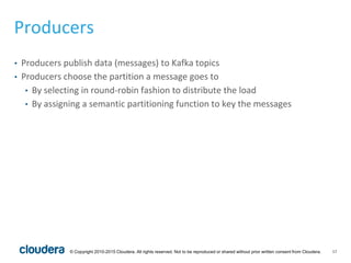 17© Copyright 2010-2015 Cloudera. All rights reserved. Not to be reproduced or shared without prior written consent from Cloudera.
Producers
• Producers publish data (messages) to Kafka topics
• Producers choose the partition a message goes to
• By selecting in round-robin fashion to distribute the load
• By assigning a semantic partitioning function to key the messages
 