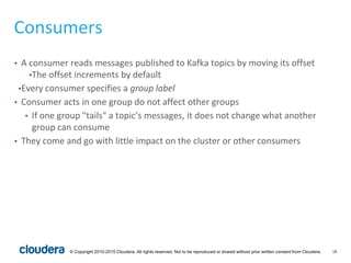 18© Copyright 2010-2015 Cloudera. All rights reserved. Not to be reproduced or shared without prior written consent from Cloudera.
Consumers
• A consumer reads messages published to Kafka topics by moving its offset
•The offset increments by default
•Every consumer specifies a group label
• Consumer acts in one group do not affect other groups
• If one group "tails" a topic’s messages, it does not change what another
group can consume
• They come and go with little impact on the cluster or other consumers
 