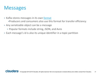 20© Copyright 2010-2015 Cloudera. All rights reserved. Not to be reproduced or shared without prior written consent from Cloudera.
Messages
• Kafka stores messages in its own format
•Producers and consumers also use this format for transfer efficiency
• Any serializable object can be a message
• Popular formats include string, JSON, and Avro
• Each message’s id is also its unique identifier in a topic partition
 