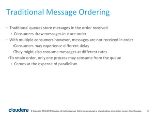 21© Copyright 2010-2015 Cloudera. All rights reserved. Not to be reproduced or shared without prior written consent from Cloudera.
Traditional Message Ordering
• Traditional queues store messages in the order received
• Consumers draw messages in store order
• With multiple consumers however, messages are not received in order
•Consumers may experience different delay
•They might also consume messages at different rates
•To retain order, only one process may consume from the queue
• Comes at the expense of parallelism
 