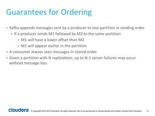22© Copyright 2010-2015 Cloudera. All rights reserved. Not to be reproduced or shared without prior written consent from Cloudera.
Guarantees for Ordering
• Kafka appends messages sent by a producer to one partition in sending order
• If a producer sends M1 followed by M2 to the same partition
• M1 will have a lower offset than M2
• M1 will appear earlier in the partition
• A consumer always sees messages in stored order
• Given a partition with N replications, up to N-1 server failures may occur
without message loss
 