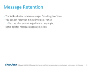 23© Copyright 2010-2015 Cloudera. All rights reserved. Not to be reproduced or shared without prior written consent from Cloudera.
Message Retention
• The Kafka cluster retains messages for a length of time
• You can set retention time per topic or for all
•You can also set a storage limit on any topic
• Kafka deletes messages upon expiration
 