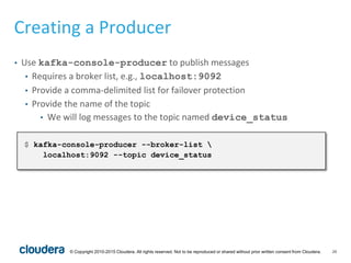 26© Copyright 2010-2015 Cloudera. All rights reserved. Not to be reproduced or shared without prior written consent from Cloudera.
Creating a Producer
• Use kafka-console-producer to publish messages
• Requires a broker list, e.g., localhost:9092
• Provide a comma-delimited list for failover protection
• Provide the name of the topic
• We will log messages to the topic named device_status
$ kafka-console-producer --broker-list 
localhost:9092 --topic device_status
 