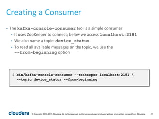 27© Copyright 2010-2015 Cloudera. All rights reserved. Not to be reproduced or shared without prior written consent from Cloudera.
Creating a Consumer
• The kafka-console-consumer tool is a simple consumer
• It uses ZooKeeper to connect; below we access localhost:2181
• We also name a topic: device_status
• To read all available messages on the topic, we use the
--from-beginning option
$ bin/kafka-console-consumer --zookeeper localhost:2181 
--topic device_status --from-beginning
 