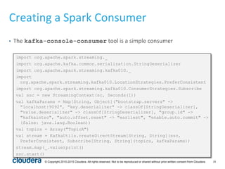 28© Copyright 2010-2015 Cloudera. All rights reserved. Not to be reproduced or shared without prior written consent from Cloudera.
Creating a Spark Consumer
• The kafka-console-consumer tool is a simple consumer
import org.apache.spark.streaming._
import org.apache.kafka.common.serialization.StringDeserializer
import org.apache.spark.streaming.kafka010._
import
org.apache.spark.streaming.kafka010.LocationStrategies.PreferConsistent
import org.apache.spark.streaming.kafka010.ConsumerStrategies.Subscribe
val ssc = new StreamingContext(sc, Seconds(1))
val kafkaParams = Map[String, Object]("bootstrap.servers" ->
"localhost:9092", "key.deserializer" -> classOf[StringDeserializer],
"value.deserializer" -> classOf[StringDeserializer], "group.id" ->
"kafkaintro", "auto.offset.reset" -> "earliest", "enable.auto.commit" ->
(false: java.lang.Boolean))
val topics = Array("TopicA")
val stream = KafkaUtils.createDirectStream[String, String](ssc,
PreferConsistent, Subscribe[String, String](topics, kafkaParams))
stream.map(_.value)print()
ssc.start()
 