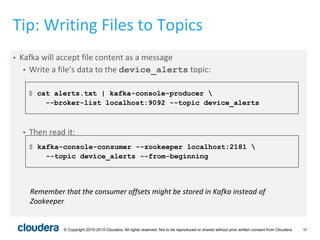 32© Copyright 2010-2015 Cloudera. All rights reserved. Not to be reproduced or shared without prior written consent from Cloudera.
Tip: Writing Files to Topics
• Kafka will accept file content as a message
• Write a file’s data to the device_alerts topic:
• Then read it:
$ cat alerts.txt | kafka-console-producer 
--broker-list localhost:9092 --topic device_alerts
$ kafka-console-consumer --zookeeper localhost:2181 
--topic device_alerts --from-beginning
Remember that the consumer offsets might be stored in Kafka instead of
Zookeeper
 