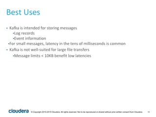 33© Copyright 2010-2015 Cloudera. All rights reserved. Not to be reproduced or shared without prior written consent from Cloudera.
Best Uses
• Kafka is intended for storing messages
•Log records
•Event information
•For small messages, latency in the tens of milliseconds is common
• Kafka is not well-suited for large file transfers
•Message limits < 10KB benefit low latencies
 