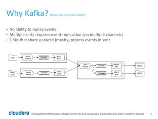 4© Copyright 2010-2015 Cloudera. All rights reserved. Not to be reproduced or shared without prior written consent from Cloudera.
Why Kafka? (Or rather, why not Flume?)
• No ability to replay events
• Multiple sinks requires event replication (via multiple channels)
• Sinks that share a source (mostly) process events in sync
Spool
Source
Avro
Sink
Channel
Spool
Source
Avro
Sink
Channel
Avro
Source
HBase
Sink
Channel
HDFS
Sink
HBase
HDFS
Logs
More
Logs
Channel
 