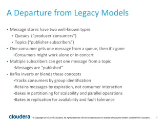 7© Copyright 2010-2015 Cloudera. All rights reserved. Not to be reproduced or shared without prior written consent from Cloudera.
A Departure from Legacy Models
• Message stores have two well-known types
• Queues (“producer-consumers”)
• Topics (“publisher-subscribers”)
• One consumer gets one message from a queue, then it’s gone
•Consumers might work alone or in concert
• Multiple subscribers can get one message from a topic
•Messages are “published”
• Kafka inverts or blends these concepts
•Tracks consumers by group identification
•Retains messages by expiration, not consumer interaction
•Bakes in partitioning for scalability and parallel operations
•Bakes in replication for availability and fault tolerance
 